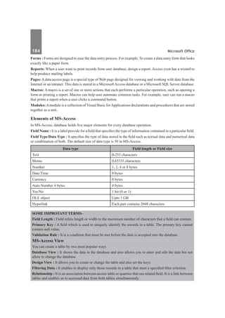 184	 Microsoft Office
Forms : Forms are designed to ease the data entry process. For example, To create a data entry form that looks
exactly like a paper form.
Reports: When a user want to print records from user database, design a report. Access even has a wizard to
help produce mailing labels.
Pages: A data access page is a special type of Web page designed for viewing and working with data from the
Internet or an intranet. This data is stored in a Microsoft Access database or a Microsoft SQL Server database.
Macros: A macro is a set of one or more actions that each performs a particular operation, such as opening a
form or printing a report. Macros can help user automate common tasks. For example, user can run a macro
that prints a report when a user clicks a command button.
Modules:Amodule is a collection of Visual Basic forApplications declarations and procedures that are stored
together as a unit.
Elements of MS-Access
In MS-Access, database holds five major elements for every database operation.
Field Name : It is a label provide for a field that specifies the type of information contained in a particular field.
Field Type/Data Type : It specifies the type of data stored in the field such as textual data and numerical data
or combination of both. The default size of data type is 50 in MS-Access.
Data type Field length or Field size
Text 0-255 characters
Memo 0.65535 characters
Number 1, 2, 4 or 8 bytes
Date/Time 8 bytes
Currency 8 bytes
Auto Number 4 bytes 4 bytes
Yes/No 1 bit (0 or 1)
OLE object Upto 1 GB
Hyperlink Each part contains 2048 characters
Some Improtant Terms–
Field Length : Field refers length or width to the maximum number of characters that a field can contain.
Primary Key : A field which is used to uniquely identify the records in a table. The primary key cannot
contain null value.
Validation Rule : It is a condition that must be met before the data is accepted into the database.
MS-Access View
You can create a table by two most popular ways
Database View : It shows the data in the database and also allows you to enter and edit the data but not
allow to change the database.
Design View : It allows you to create or change the table and also set the keys.
Filtering Data : It enables to display only those records in a table that meet a specified filter criterion.
Relationship : It is an association between access table or quarries that use related field. It is a link between
tables and enables us to accessed data from both tables simultaneously.
 