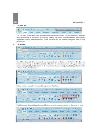 188	 Microsoft Office
3.	 The Title Bar
	 The Title bar is located at the top in the center of the PowerPoint window. The Title bar displays the name
of the presentation on which user are currently working. By default, PowerPoint names presentations
sequentially, starting with Presentation1. When user save user file, user can change the name of user
presentation.
4.	 The Ribbon
	 The Ribbon holds all of the commands and features of each of the tabs in the Ribbon. The Tabs are
located across the top of the ribbon under the Title Bar. These contextual tabs will appear when user
have something highlighted that calls for it. For example, if user have a picture highlighted on its slide,
a Picture Tools tab will appear.
	 Similar tools are located in Command Groups across the ribbon.
	 Each Command Group includes Command Buttons to perform various actions on that group of tools.
 
