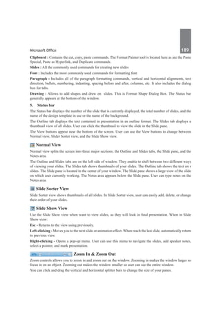 Microsoft Office	 189	
Clipboard : Contains the cut, copy, paste commands. The Format Painter tool is located here as are the Paste
Special, Paste as Hyperlink, and Duplicate commands.
Slides : All the commonly used commands for creating new slides
Font : Includes the most commonly used commands for formatting font
Paragraph : Includes all of the paragraph formatting commands, vertical and horizontal alignments, text
direction, bullets, numbering, indenting, spacing before and after, columns, etc. It also includes the dialog
box for tabs.
Drawing : Allows to add shapes and draw on slides. This is Format Shape Dialog Box. The Status bar
generally appears at the bottom of the window.
5.	 Status bar
The Status bar displays the number of the slide that is currently displayed, the total number of slides, and the
name of the design template in use or the name of the background.
The Outline tab displays the text contained in presentation in an outline format. The Slides tab displays a
thumbnail view of all slides. User can click the thumbnail to view the slide in the Slide pane.
The View buttons appear near the bottom of the screen. User can use the View buttons to change between
Normal view, Slider Sorter view, and the Slide Show view.
Normal View
Normal view splits the screen into three major sections: the Outline and Slides tabs, the Slide pane, and the
Notes area.
The Outline and Slides tabs are on the left side of window. They enable to shift between two different ways
of viewing your slides. The Slides tab shows thumbnails of your slides. The Outline tab shows the text on r
slides. The Slide pane is located in the center of your window. The Slide pane shows a large view of the slide
on which user currently working. The Notes area appears below the Slide pane. User can type notes on the
Notes area.
Slide Sorter View
Slide Sorter view shows thumbnails of all slides. In Slide Sorter view, user can easily add, delete, or change
their order of your slides.
Slide Show View
Use the Slide Show view when want to view slides, as they will look in final presentation. When in Slide
Show view:
Esc - Returns to the view using previously.
Left-clicking - Moves you to the next slide or animation effect. When reach the last slide, automatically return
to previous view.
Right-clicking - Opens a pop-up menu. User can use this menu to navigate the slides, add speaker notes,
select a pointer, and mark presentation. 
Zoom In & Zoom Out
Zoom controls allows you to zoom in and zoom out on the window. Zooming in makes the window larger so
focus in on an object. Zooming out makes the window smaller so user can see the entire window.
You can click and drag the vertical and horizontal splitter bars to change the size of your panes.
 