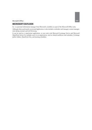 Microsoft Office	 191	
Microsoft Outlook
Its  is a personal information manager from Microsoft, available as a part of the Microsoft Office suite.
Although often used mainly as an email application, it also includes a calendar, task manager, contact manager,
note taking, journal, and web browsing.
It can be used as a stand-alone application, or can work with Microsoft Exchange Server and Microsoft
SharePoint Server for multiple users in an organization, such as shared mailboxes and calendars, Exchange
public folders, SharePoint lists, and meeting schedules. 
 