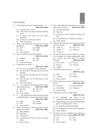 Microsoft Office	 193	
12.	 The background of any word document———
		 [SBI Clerk, 2009]
	 (a)	 is always white colour
	 (b)	 is the colour you preset under the Options
menu
	 (c)	is always the same for the entire
document	
	 (d)	 can have any colour you choose
	 (e)	 None of the above
13.	 What is the default file extension for all word
documents? 	 [SBI Clerk, 2009]
	 (a)	 TXT 	 (b)	 WRD
	 (c)	 FIL	 (d)	 DOC
	 (e)	 None of these
14.	 Text in a column is generally aligned———
		 [SBI Clerk, 2009]
	 (a)	 justified	 (b)	 right
	 (c)	center	 (d)	left
	 (e)	 None of the above
15.	 In page preview mode———
		 [SBI Clerk, 2009]
	 (a)	 You can see all pages of your document
	 (b)	 You can only see the page you are currently
working
	 (c)	 You can only see pages that do not contain
graphics
	 (d)	 You can only see the title page of your
document
	 (e)	 None of the above
16.	 A ––– is a named set of characters that have the
same characteristics. 	 [SBI Clerk, 2009]
	 (a)	 type face	 (b)	 type style
	 (c)	font	 (d)	pico
	 (e)	 None of these
17.	 A ––– pre-designed document that already had
coordinating fonts, a layout and a back ground.
		 [SBI Clerk, 2009]
	 (a)	guide	 (b)	model
	 (c)	ruler	 (d)	template
	 (e)	 None of these
18.	 Which elements of a Word document can be
displayed in colour? 	 [SBI Clerk, 2009]
	 (a)	 Only graphics	
	 (b)	 Only text
	 (c)	 All elements
	 (d)	 All elements but only if you have a colour
printer
	 (e)	 None of these
19.	 How many different documents can you have
open at any one time? 	 [SBI Clerk, 2009]
	 (a)	 Not more than three	
	 (b)	 Only one
	 (c)	 As many as your computer memory will
hold
	 (d)	 No more than your Taskbar can display
	 (e)	 None of these
20.	 Which of the following can be used to select the
entire document? 	 [IBPS PO, 2011]
	 (a)	 CTRL+A	 (b)	 ALT+ F5 	
	 (c)	 SHIFT+A 	 (d)	 CTRL+K 	
	 (e)	 CTRL+H
21.	 To instruct Word to fit the width of a column
to the contents of a table automatically, click
the___button and then point to AutoFit
Contents. 	 [IBPS PO, 2011]
	 (a)	 Fit to Form 	 (b)	 Format 	
	 (c) Autosize 	 (d)	 Contents 	
	 (e)	AutoFit
22.	 The default view in Excel is_____view.
		 [IBPS PO, 2011]
	 (a)	 Work 	 (b)	 Auto 	
	 (c)	 Normal 	 (d)	 Roman 	
	 (e)	 None of these
23.	 What displays the contents of the active cell in
Excel? 	 [IBPS PO, 2011]
	 (a)	 Namebox 	 (b)	 Row Headings
	 (c)	 Formulabar 	 (d)	 Taskpane 	
	 (e)	 None of these
24.	 In Word you can force a page break
		 [IBPS PO, 2011]
	 (a)	by positioning your cursor at the
appropriate place and pressing the F1 key
	 (b)	 bypositioningyourcursorattheappropriate
place and pressing Ctrl + Enter
	 (c)	 by using the Insert/Section Break
	 (d)	 by changing the font size of your document
	 (e)	 None of these
25.	 The basic unit of a worksheet into which you
enter data in Excel is called a 	
[IBPS PO, 2011]
	 (a)	 tab 	 (b)	 cell
	 (c) 	 box 	 (d)	 range 	
	 (e)	 None of these
 