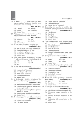 194	 Microsoft Office
26.	 In Excel ________allows users to bring
together copies of workbooks that other users
have worked on independently. 	
		 [IBPS PO, 2011]
	 (a)	 Copying 	 (b) 	 Merging
	 (c) Pasting 	 (d)	 Compiling
	 (e) 	 None of these 	
27.	 A(n)_____ is a special visual and aduio effect
applied in Powerpoint to text or content.
		 [IBPS PO, 2011]
	 (a)	 animation	 (b)	 flash	
	 (c)	wipe	 (d)	dissolve	
	 (e)	 None of these
28.	 In word, when you indent a paragraph, you
		 [IBPS Clerk, 2011]
	 (a)	 push the text in with respect to the margin
	 (b)	 change the margins on the page
	 (c)	 move the text up by one line
	 (d)	 move the text down by one line
	 (e)	 None of these
29.	 Excel would evaluate the formula, = 20* 10/4
*8 and return the answer [IBPS Clerk, 2011]
	 (a)	 400 	 (b)	 40
	 (c)	 6.25	 (d)	 232 	
	 (e)	600
30.	 In word, you can use Styles to
		 [IBPS Clerk, 2011]
	 (a) 	 Make copies of documents
	 (b)	 Save changes to documents
	 (c)	 Delete text in documents
	 (d)	 Format your documents
	 (e)	 None of these
31.	 In the formula, = B1/B2 + B3, which of the
following is the correct precedence?
		 [IBPS Clerk, 2011]
	 (a) 	 Addition higher precedence than division
	 (b)	 Equal precedence among the two operators:
proceed right to left
	 (c)	 Equal precedence among the two operators
proceed left to right
	 (d)	 Division higher precedence than addition
	 (e)	 None of these
32.	 To make a copy of the current document to disk
		 [IBPS Clerk, 2011]
	 (a)	 Use the “save” command
	 (b)	 This cannot be done
	 (c)	 Use the “duplicate” command
	 (d)	 Copy the document
	 (e)	 Use the “save as” command
33.	 This dialog box specifies or modifies the
worksheet cell range containing data to be
charted	 [IBPS Clerk, 2011]
	 (a)	 Chart Location 	
	 (b)	 Chart Style
	 (c)	 Chart Options 	
	 (d)	 Chart Source Data
	 (e)	 None of these
34.	 Using Print Preview is useful when you want
to- 	 [IBPS Clerk, 2011]
	 (a) 	 Colour the document 		
	 (b)	 Save the document
	 (c)	 Delete the document 		
	 (d)	 Copy the document
	 (e)	 View how trip document will appear when
printed
35.	 Your position in the text is shown by a
		 [IBPS Clerk, 2011]
	 (a)	 Blinker 	 (b)	 Cursor 	
	 (c)	 Causer 	 (d)	 Pointer 	
	 (e)	 None of these
36.	 To reverse the effect of your last action in word
		 [IBPS Clerk, 2011]
	 (a) 	 Use the cut command
	 (b)	 Use the Undo command
	 (c)	 Press the delete key
	 (d)	 Use the Redo command
	 (e)	 None of these
37.	 A word gets selected by clicking it to select a
word, in Word	 [IBPS Clerk, 2011]
	 (a) 	 once 	 (b)	 twice
	 (c)	 three times 	 (d)	 four times
	 (e)	 None of these
38.	 In word, you can change Page Margins by
		 [IBPS Clerk, 2011]
	 (a)	 Dragging the scroll box on the scroll bars
	 (b)	 Deleting the margin boundaries on the
Ruler
	 (c)	 Dragging the margin boundaries on the
Ruler
	 (d)	 Clicking the right mouse button on the
Ruler
	 (e)	 None of these
 