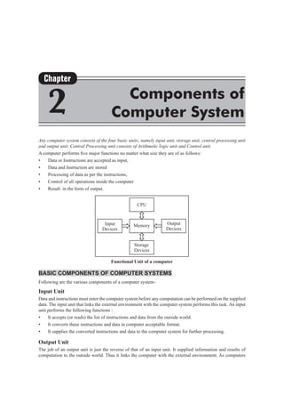 Any computer system consists of the four basic units; namely input unit, storage unit, central processing unit
and output unit. Central Processing unit consists of Arithmetic logic unit and Control unit.
A computer performs five major functions no matter what size they are of as follows:
•	 Data or Instructions are accepted as input,
•	 Data and Instruction are stored
•	 Processing of data as per the instructions,
•	 Control of all operations inside the computer
•	 Result in the form of output.
Basic Components of Computer Systems
Following are the various components of a computer system–
Input Unit
Data and instructions must enter the computer system before any computation can be performed on the supplied
data. The input unit that links the external environment with the computer system performs this task. An input
unit performs the following functions :
•	 It accepts (or reads) the list of instructions and data from the outside world.
•	 It converts these instructions and data in computer acceptable format.
•	 It supplies the converted instructions and data to the computer system for further processing.
Output Unit  
The job of an output unit is just the reverse of that of an input unit. It supplied information and results of
computation to the outside world. Thus it links the computer with the external environment. As computers
Chapter
2 Components of
Computer System
 