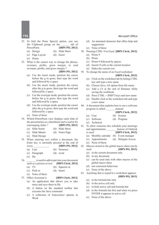 196	 Microsoft Office
52.	 To find the Paste Special option, you use
the Clipboard group on the _____ tab of
PowerPoint.	 [IBPS PO, 2012]
	 (a)	 Design	 (b)	 Slide Show
	 (c)	 Page Layout	 (d)	 Insert
	 (e)	Home
53.	 What is the easiest way to change the phrase,
revenues, profits, gross margin, to read
revenues, profits, and gross margin ?	
	 [IBPS PO, 2012]
	 (a)	 Use the insert mode, position the cursor
before the g in gross, then type the word
and followed by a space
	 (b)	 Use the insert mode, position the cursor
after the g in gross, then type the word and
followed by a space
	 (c)	 Use the overtype mode, position the cursor
before the g in gross, then type the word
and followed by a space
	 (d)	 Use the overtype mode, position the cursor
after the g in gross, then type the word and
followed by a space
	 (e)	 None of these
54.	 Which PowerPoint view displays each slide of
the presentation as a thumbnail and is useful for
rearranging slides ?	 [IBPS PO, 2012]
	 (a)	 Slide Sorter	 (b)	 Slide Show
	 (c)	 Slide Master	 (d)	 Notes Page
	 (e)	 Slide Design
55.	 When entering text within a document, the
Enter key is normally pressed at the end of
every __________.	 [IBPS PO, 2012]
	 (a)	Line	 (b)	Sentence
	 (c)	Paragraph	 (d)	word
	 (e)	 file
56.	 ______ is used to add or put into your document
such as a picture or text.	 [IBPS Clerk, 2012]
	 (a)	 TV	 (b)	 Squeeze in
	 (c)	 Push in	 (d)	 Insert
	 (e)	 None of these
57.	 Office Assistant is	 [IBPS Clerk, 2012]
	 (a)	 An application that allows you to take
notes and save them in file
	 (b)	 A button on the standard toolbar that
executes the Save command
	 (c)	 A collection of Autocorrect options in
Word
	 (d)	 An animated character that offers help and
suggestions
	 (e)	 None of these
58.	 Pressing CTRL+9 in Excel	 [IBPS Clerk, 2012]
	 (a)	 Prints 9
	 (b)	Prints
	 (c)	 Prints 9 followed by spaces
	 (d)	 Inserts 9 cells at the current location
	 (e)	 Hides the current row
59.	 To change the name of an Excel worksheet
		 [IBPS Clerk, 2012]
	 (a)	 Click on the worksheet tab by holing CTRL
key and type a new name
	 (b)	 Choose Save, AS option from file menu
	 (c)	 Add a (?) at the end of filename while
saving the workbook
	 (d)	 Press CTRL + SHIFT keys and new name
	 (e)	 Double click at the worksheet tab and type
a new name
60.	 A document that explains how to use a software
program is called ______ manual
		 [IBPS Clerk, 2012]
	 (a)	User	 (b)	System
	 (c)	Software	 (d)	Program
	 (e)	Technical
61.	 To allow someone else schedule your meetings
and appointments, ______ feature of Outlook
is used 	 [IBPS Clerk, 2012]
	 (a)	 Monthly calendar	 (b)	 Event manager
	 (c)	 Appointments	 (d)	 Delegate Access
	 (e)	 None of these
62.	 Macros stored in the global macro sheet can be
used 	 [IBPS PO, 2013]
	 (a)	 in the current document only
	 (b)	 in any document
	 (c)	 can be used only with other macros of the
global macro sheet
	 (d)	 not consistent behaviour
	 (e)	 None of the above
63.	 Anything that is typed in a worksheet appears
		 [IBPS PO, 2013]
	 (a)	 in the formula bar only
	 (b)	 in tho active cell only
	 (c)	 in both active cell and formula bar
	 (d)	 in tho formula bar first and when we press
ENTER it appears in active cell
	 (e)	 None of the above
 