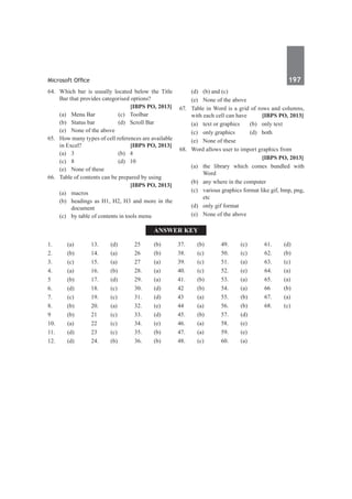 Microsoft Office	 197	
64.	 Which bar is usually located below the Title
Bar that provides categorised options?
		 [IBPS PO, 2013]
	 (a)	Menu Bar	 (c)	Toolbar
	 (b)	 Status bar	 (d)	 Scroll Bar
	 (e)	 None of the above
65.	 How many types of cell references are available
in Excel?	 [IBPS PO, 2013]
	 (a)	 3	 (b)	 4
	 (c)	 8	 (d)	 10
	 (e)	 None of these
66.	 Table of contents can be prepared by using
		 [IBPS PO, 2013]
	 (a)	macros
	 (b)	 headings as H1, H2, H3 and more in the
document
	 (c)	 by table of contents in tools menu
	 (d)	 (b) and (c)
	 (e)	 None of the above
67.	 Table in Word is a grid of rows and columns,
with each cell can have	 [IBPS PO, 2013]
	 (a)	 text or graphics	 (b)	 only text
	 (c)	 only graphics	 (d)	 both
	 (e)	 None of these
68.	 Word allows user to import graphics from
		 [IBPS PO, 2013]
	 (a)	 the library which comes bundled with
Word
	 (b)	 any where in the computer
	 (c)	 various graphics format like gif, bmp, png,
etc
	 (d)	 only gif format
	 (e)	 None of the above
Answer Key
1.	(a)
2.	(b)
3.	 (c)
4.	(a)
5	 (b)
6.	(d)
7.	(c)
8.	 (b)
9	 (b)
10.	(a)
11.	(d)
12.	(d)
13.	 (d)
14.	(a)
15.	 (a)
16.	(b)
17.	(d)
18.	 (c)
19.	 (c)
20.	(a)
21	(c)
22	(c)
23	 (c)
24.	(b)
25	 (b)
26	(b)
27	(a)
28.	 (a)
29.	 (a)
30.	 (d)
31.	 (d)
32.	 (e)
33.	 (d)
34.	 (e)
35.	 (b)
36.	 (b)
37.	 (b)
38.	 (c)
39.	 (c)
40.	(c)
41.	(b)
42	(b)
43	 (a)
44	(a)
45.	 (b)
46.	(a)
47.	(a)
48.	 (c)
49.	 (c)
50.	 (c)
51.	 (a)
52.	 (e)
53.	 (a)
54.	 (a)
55.	 (b)
56.	 (b)
57.	 (d)
58.	 (e)
59.	 (e)
60.	(a)
61.	(d)
62.	(b)
63.	 (c)
64.	(a)
65.	 (a)
66	(b)
67.	(a)
68.	 (c)
 