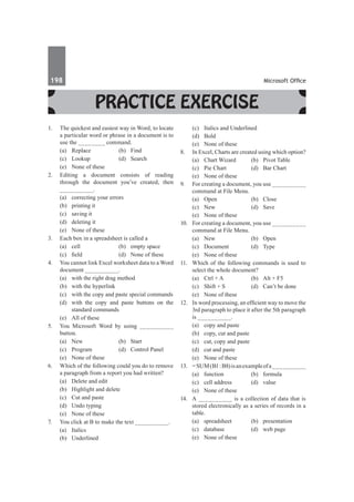 198	 Microsoft Office
Practice Exercise
1.	 The quickest and easiest way in Word, to locate
a particular word or phrase in a document is to
use the ________ command.
	 (a)	Replace	 (b)	Find	
	 (c)	Lookup	 (d)	Search
	 (e)	 None of these
2.	 Editing a document consists of reading
through the document you’ve created, then
__________.
	 (a)	 correcting your errors	
	 (b)	 printing it
	 (c)	 saving it	
	 (d)	 deleting it
	 (e)	 None of these
3.	 Each box in a spreadsheet is called a
	 (a)	 cell	 (b)	 empty space
	 (c)	 field	 (d)	 None of these
4.	 You cannot link Excel worksheet data to a Word
document __________.
	 (a)	 with the right drag method
	 (b)	 with the hyperlink
	 (c)	 with the copy and paste special commands
	 (d)	 with the copy and paste buttons on the
standard commands
	 (e)	 All of these
5.	 You Microsoft Word by using __________
button.
	 (a)	 New 	 (b)	 Start
	 (c)	 Program	 (d)	 Control Panel
	 (e)	 None of these
6.	 Which of the following could you do to remove
a paragraph from a report you had written?
	 (a)	 Delete and edit	
	 (b)	 Highlight and delete
	 (c)	 Cut and paste	
	 (d)	 Undo typing
	 (e)	 None of these
7.	 You click at B to make the text __________.
	 (a)	Italics	
	 (b)	Underlined
	 (c)	 Italics and Underlined	
	 (d)	Bold
	 (e)	 None of these
8.	 In Excel, Charts are created using which option?
	 (a)	 Chart Wizard	 (b)	 Pivot Table
	 (c)	 Pie Chart	 (d)	 Bar Chart
	 (e)	 None of these
9.	 For creating a document, you use __________
command at File Menu.
	 (a)	Open	 (b)	Close
	 (c)	New	 (d)	Save
	 (e)	 None of these
10.	 For creating a document, you use __________
command at File Menu.
	 (a)	New	 (b)	Open
	 (c)	 Document	 (d)	 Type
	 (e)	 None of these
11.	 Which of the following commands is used to
select the whole document?
	 (a)	 Ctrl + A	 (b)	 Alt + F5
	 (c)	 Shift + S	 (d)	 Can’t be done
	 (e)	 None of these               
12.	 In word processing, an efficient way to move the
3rd paragraph to place it after the 5th paragraph
is __________.
	 (a)	 copy and paste	
	 (b)	 copy, cut and paste
	 (c)	 cut, copy and paste	
	 (d)	 cut and paste
	 (e)	 None of these
13.	 = SUM(B1:B8)isanexampleofa__________
	 (a)	function	 (b)	formula
	 (c)	 cell address	 (d)	 value
	 (e)	 None of these
14.	 A __________ is a collection of data that is
stored electronically as a series of records in a
table.
	 (a)	spreadsheet	 (b)	presentation
	 (c)	 database	 (d)	 web page
	 (e)	 None of these
 