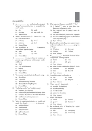 Microsoft Office	 199	
15.	 A __________ is a professionally designed
“empty” document that can be adapted to the
user’s needs.
	 (a)	 file	 (b)	 guide
	 (c)	 template	 (d)	 user guide file
	 (e)	 None of these	
16.	 What is the intersection of a column and a row
on a worksheet called?
	 (a)	Column	 (b)	Value
	 (c)	Address	 (d)	Cell
	 (e)	 None of these		
17.	 In a spreadsheet, a __________ is a number
you will use in a calculation.
	 (a)	label	 (b)	cell
	 (c)	 field	 (d)	 value
	 (e)	 None of these
18.	 __________ view shows how the contents on
printed page will appear with margin, header
and footer.
	 (a)	 Draft	
	 (b)	 Full Screen Reading
	 (c)	Outline	
	 (d)	 Page Layout
	 (e)	 None of these
19.	 We can enter and edit the text efficiently using –
	 (a)	Spreadsheet	
	 (b)	Typewriter
	 (c)	 Word Processing Program
	 (d)	 Desktop Publishing Program
	 (e)	 None of these
20.	 The background of any Word document
	 (a)	 is always of white color
	 (b)	 is the colour present under the option menu
	 (c)	 is always the same for the entire document
	 (d)	 can have any colour you choose
	 (e)	 None of these
21.	 When the margins on both sides are straight and
equal, then there is _________ in document.
	 (a)	 full justification	
	 (b)	 full alignment
	 (c)	 left justification	
	 (d)	 right justification
	 (e)	 None of these	
22.	 What happens when you press Ctrl + V Key?
	 (a)	 A Capital V letter is typed into your
document at the cursor point
	 (b)	The selected item is pasted from the
clipboard
	 (c)	 The selected item is pasted to the clipboard
	 (d)	 Theselecteddrawingobjectsaredistributed
vertically on the page
	 (e)	 None of these
23.	 Title bar, ribbon, status bar, views and document
workspace are factors of __________ program
of Words.
	 (a)	Windows	 (b)	Browser
	 (c)	 Explorer	 (d)	 Website
	 (e)	 None of these
24.	 To __________ a document means to make
changes to its existing content.
	 (a)	format	 (b)	save
	 (c)	edit	 (d)	print
	 (e)	 None of these	
25.	 The name given to a document by user is called
	 (a)	Filename	 (b)	Program
	 (c)	 Data	 (d)	 Record
	 (e)	 None of these
26.	 A saved document is referred to as _________.
	 (a)	File	 (b)	Word
	 (c)	Folder	 (d)	Project
	 (e)	 None of these
27.	 A hard copy of a document is __________.
	 (a)	 stored in the hard disk
	 (b)	 stored on a floppy
	 (c)	 stored on a CD
	 (d)	 printed on the printer
	 (e)	 None of these
28.	 Allows you to print.
	 (a)	ribbon	 (b)	monitor
	 (c)	 go now	 (d)	 Control-P
	 (e)	 None of these
29.	 The different styles of lettering in a word
processing program.
	 (a)	font	 (b)	calligraphy
	 (c)	writing	 (d)	manuscript
	 (e)	 None of these
 