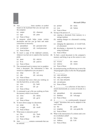 200	 Microsoft Office
30.	 Any ___________ letter, number, or symbol
found on the keyboard that you can type into
the computer.
	 (a)	output	 (b)	character
	 (c)	type	 (d)	print
	 (e)	 None of these
31.	 A program which helps create written
documents and lets you go back and make
corrections as necessary.
	 (a)	 spreadsheet	 (b)	 personal writer
	 (c)	 word printer	 (d)	 word processor
	 (e)	 None of these
32.	 To insert a copy of the clipboard contents,
whatever was last cut or copied at the insertion
point.
	 (a)	 paste	 (b)	 stick in
	 (c)	 fit in	 (d)	 push in
	 (e)	 None of these
33.	 The command used to remove text or graphics
from a document. The information is then
stored on a clipboard as you can paste it.
	 (a)	chop	 (b)	cut
	 (c)	 clip	 (d)	 cart away
	 (e)	 None of these
34.	 A command that saves what you working on
into the hard drive, or onto a disk.
	 (a)	view	 (b)	hold
	 (c)	save	 (d)	go
	 (e)	 None of these
35.	 A command to get a file you working on from
the memory where it was stored.
	 (a)	close	 (b)	delete
	 (c)	 open	 (d)	 get it
	 (e)	 None of these
36.	 To move down a page in a document.
	 (a)	 jump	 (b)	 fly
	 (c)	wriggle	 (d)	scroll
	 (e)	 None of these
37.	 What menu is selected to print?
	 (a)	File	 (b)	Tools
	 (c)	Social	 (d)	Edit
	 (e)	 None of these		
38.	 A(n) _________ contains commands that can
be selected.
	 (a)	pointer	 (b)	menu
	 (c)	icon	 (d)	button
	 (e)	 None of these
39.	 Saving is the process of __________.
	 (a)	 copying a document from memory to a
storage medium
	 (b)	 making changes to a document’s existing
content.
	 (c)	 changing the appearance, or overall look,
of a document
	 (d)	 developing a document by entering text
using a keyboard
	 (e)	 None of these
40.	 To find a saved document in the computer’s
memory and bring it up on the screen to view
__________.
	 (a)	reverse	 (b)	return
	 (c)	retrieve	 (d)	return
	 (e)	 None of these
41.	 In word processing, an efficient way to move the
3rd paragraph to place it after the 5th paragraph
is __________.
	 (a)	 copy and paste	
	 (b)	 copy, cut and paste
	 (c)	 cut, copy and paste	
	 (d)	 cut and paste
	 (e)	 None of these		
42.	 A __________ is a collection of data that is
stored electronically as a series of records in a
table.
	 (a)	spreadsheet	 (b)	presentation
	 (c)	 database	 (d)	 web page
	 (e)	 None of these
43.	 A __________ is a professionally designed
“empty” document that can be adapted to the
user’s needs.
	 (a)	 file	 (b)	 guide
	 (c)	 template	 (d)	 user guide file
	 (e)	 None of these
44.	 What is the intersection of a column and a row
on a worksheet called?
	 (a)	Column	 (b)	Value
	 (c)	Address	 (d)	Cell
	 (e)	 None of these
 