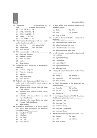 202	 Microsoft Office
59.	 You can use __________ to copy selected text,
and __________ to paste it in a document.
	 (a)	 CTRL + C, CTRL + V	
	 (b)	 CTRL + C, CTRL + P
	 (c)	 CTRL + S, CTRL + S	
	 (d)	 SHIFT + C, ALT + P
	 (e)	 CTRL + D, CTRL + A
60.	 Theoperationofcombiningtwocellsinto a single
cell in Excel is referred to as __________.
	 (a)	 Join Cells	 (b)	 Merge Cells
	 (b)	 Merge Table	 (d)	 Join Table
	 (e)	 None of these
61.	 Data is organized in a work sheet as ________.
	 (a)	 charts and diagrams	
	 (b)	 rows and columns
	 (c)	 tables and boxes	
	 (d)	graphs
	 (e)	 None of these
62.	 Spell Check will, find errors in which of the
following?
	 (a)	 Today is a rainy day	
	 (b)	 Today is a rainy day
	 (c)	 is a rainy	
	 (d)	 Rainy today a day
	 (e)	 None of these
63.	 In Excel, when the contents and attributes of a
cell or range of cells have to be erased using the
menu, the user must __________.
	 (a)	 Select the cells, choose Edit and select
Clear, then All
	 (b)	 Select the cells, and click delete on the
keyboard
	 (c)	 Select the cells, choose Tools, and select
Clear, then Formats
	 (d)	 Select the cells, choose Tools, and select
Formula Audit then Delete
	 (e)	 None of these
64.	 If an Excel Worksheet is to be linked for use
in a Power Point presentation, the following
should be clicked __________.
	 (a)	 Edit, Paste Special	
	 (b)	 Edit, Paste	
	 (c)	 Edit, Copy	
	 (d)	 File, Copy
	 (e)	 None of these		
65.	 In Word, which menu would the user select to
print a document?
	 (a)	Tools	 (b)	File
	 (c)	View	 (d)	Window
	 (e)	 None of these	
66.	 In order to choose the font for a sentence in a
WORD document __________.
	 (a)	 select Font in the Format menu
	 (b)	 select Font in the Edit menu
	 (c)	 select Font in the Tools menu
	 (d)	 select Font in the Insert menu
67.	 In order to delete a sentence from a document
you would use __________.
	 (a)	 highlight and copy			
	 (b)	 cut and paste
	 (c)	 copy and paste	
	 (d)	 highlight and delete
	 (e)	 select and paste
68.	 Editing a document that has been created means
__________.
	 (a)	 saving it	 (b)	 printing it
	 (c)	 scanning it	 (d)	 correcting it
	 (e)	 None of these
69.	 In Excel, the contents of the active cell are
displayed in the __________.
	 (a)	 footer bar	 (b)	 tool bar
	 (c)	 task bar	 (d)	 menu bar
	 (e)	 formula bar
70.	 To insert a page break in a WORD document,
the following options are used __________.
	 (a)	 Insert and Copy	
	 (b)	 Insert and Enter
	 (c)	 Insert and Delete	
	 (d)	 Insert and Page Layout
	 (e)	 Insert and Break
71.	 Which of the following identifies a cell in Excel.
	 (a)	formula	 (b)	name	
	 (c)	label	 (d)	address
	 (e)	 None of these
 