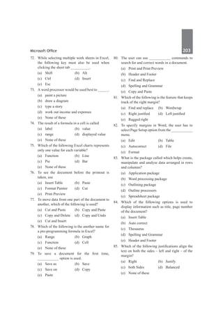 Microsoft Office	 203	
72.	 While selecting multiple work sheets in Excel,
the following key must also be used when
clicking the sheet tab _________.
	 (a)	Shift	 (b)	Alt
	 (c)	Ctrl	 (d)	Insert
	 (e)	Esc
73.	 A word processor would be used best to _____.
	 (a)	 paint a picture
	 (b)	 draw a diagram	
	 (c)	 type a story
	 (d)	 work out income and expenses
	 (e)	 None of these
74.	 The result of a formula in a cell is called
	 (a)	label	 (b)	value
	 (c)	 range	 (d)	 displayed value
	 (e)	 None of these
75.	 Which of the following Excel charts represents
only one value for each variable?
	 (a)	Function	 (b)	Line
	 (c)	Pie	 (d)	Bar
	 (e)	 None of these
76.	 To see the document before the printout is
taken, use
	 (a)	 Insert Table	 (b)	 Paste
	 (c)	 Format Painter	 (d)	 Cut
	 (e)	 Print Preview
77.	 To move data from one part of the document to
another, which of the following is used?
	 (a)	 Cut and Paste	 (b)	 Copy and Paste
	 (c)	 Copy and Delete	 (d)	 Copy and Undo
	 (e)	 Cut and Insert
78.	 Which of the following is the another name for
a pre-programming formula in Excel?
	 (a)	Range	 (b)	Graph
	 (c)	Function	 (d)	Cell
	 (e)	 None of these
79.	 To save a document for the first time,
__________ option is used.
	 (a)	 Save as	 (b)	 Save
	 (c)	 Save on	 (d)	 Copy
	 (e)	Paste
80.	 The user can use __________ commands to
search for and correct words in a document.
	 (a)	 Print and Print Preview	
	 (b)	 Header and Footer
	 (c)	 Find and Replace	
	 (d)	 Spelling and Grammar
	 (e)	 Copy and Paste
81.	 Which of the following is the feature that keeps
track of the right margin?
	 (a)	 Find and replace	 (b)	 Wordwrap
	 (c)	 Right justified	 (d)	 Left justified
	 (e)	 Ragged right
82.	 To specify margins in Word, the user has to
select Page Setup option from the __________
menu.
	 (a)	Edit	 (b)	Table
	 (c)	Autocorrect	 (d)	File
	 (e)	Format
83.	 What is the package called which helps create,
manipulate and analyse data arranged in rows
and columns?
	 (a)	 Application package
	 (b)	 Word processing package
	 (c)	 Outlining package
	 (d)	 Outline processors
	 (e)	 Spreadsheet package
84.	 Which of the following options is used to
display information such as title, page number
of the document?
	 (a)	 Insert Table	
	 (b)	 Auto correct
	 (c)	Thesaurus	
	 (d)	 Spelling and Grammar
	 (e)	 Header and Footer
85.	 Which of the following justifications align the
text on both the sides – left and right – of the
margin?
	 (a)	Right	 (b)	Justify
	 (c)	 both Sides	 (d)	 Balanced
	 (e)	 None of these
 