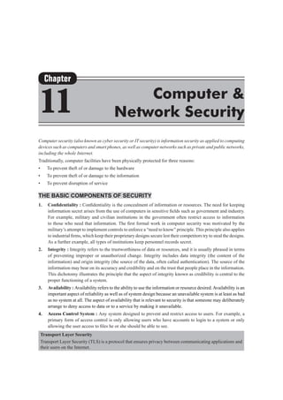 Computer security (also known as cyber security or IT security) is information security as applied to computing
devices such as computers and smart phones, as well as computer networks such as private and public networks,
including the whole Internet.
Traditionally, computer facilities have been physically protected for three reasons:
•	 To prevent theft of or damage to the hardware
•	 To prevent theft of or damage to the information
•	 To prevent disruption of service
The Basic Components of Security
1.	 Confidentiality : Confidentiality is the concealment of information or resources. The need for keeping
information secret arises from the use of computers in sensitive fields such as government and industry.
For example, military and civilian institutions in the government often restrict access to information
to those who need that information. The first formal work in computer security was motivated by the
military’s attempt to implement controls to enforce a “need to know” principle. This principle also applies
to industrial firms, which keep their proprietary designs secure lest their competitors try to steal the designs.
As a further example, all types of institutions keep personnel records secret.
2.	 Integrity : Integrity refers to the trustworthiness of data or resources, and it is usually phrased in terms
of preventing improper or unauthorized change. Integrity includes data integrity (the content of the
information) and origin integrity (the source of the data, often called authentication). The source of the
information may bear on its accuracy and credibility and on the trust that people place in the information.
This dichotomy illustrates the principle that the aspect of integrity known as credibility is central to the
proper functioning of a system.
3. 	 Availability : Availability refers to the ability to use the information or resource desired.Availability is an
important aspect of reliability as well as of system design because an unavailable system is at least as bad
as no system at all. The aspect of availability that is relevant to security is that someone may deliberately
arrange to deny access to data or to a service by making it unavailable.
4.	 Access Control System : Any system designed to prevent and restrict access to users. For example, a
primary form of access control is only allowing users who have accounts to login to a system or only
allowing the user access to files he or she should be able to see.
Transport Layer Security
Transport Layer Security (TLS) is a protocol that ensures privacy between communicating applications and
their users on the Internet.
Chapter
11 Computer &
Network Security
 