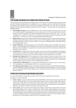 206	 Computer & Network Security
Top Some Sources of Computer Virus Attack
The most potent and vulnerable threat of computer users is virus attacks. Virus attacks hampers important work
involved with data and documents. It is imperative for every computer user to be aware about the software
and programs that can help to protect the personal computers from attacks. One must take every possible
measure in order to keep the computer systems free from virus attacks. The top sources of virus attacks are
highlighted below:
1.	 Downloadable Programs : Downloadable files are one of the best possible sources of virus. Any type
of executable program including games, freeware, screen savers as well as executable files are one of
the major sources of computer virus attacks. Executable files having an extension of “.com”, “.exe” and
“coolgame.exe” contain virus sources too. If in the case a user want to download programs from the
internet then it is necessary to scan every program before downloading them.
2.	 Illegal Software : Most people who download cracked and illegal versions of software online are unaware
about the reality that they may contain virus sources as well. Such illegal files contain viruses and bugs that
are difficult to detect as well as to remove. Hence, it is always a preferable option to download software
from the appropriate source.
3.	 Email Attachments : Email attachments are one of the other popular sources of computer virus attacks.
Hence, a user must handle email attachments with extreme care, especially if the email comes from an
unknown sender. Installation of a good antivirus assumes prime necessity if one desires to eliminate the
possibility of virus attacks.
4.	 Using Internet : Using internet is one of the common sources of virus infection. Majority of all computer
users are unaware as when viruses attack computer systems.Almost every computer user click/download
everything that comes their way and hence unknowingly invites the possibility of virus attacks.
5.	 Booting from Unknown CD : Most computer users believe that one of the most common ways of virus
infection is through Data CD. It is a good practice to remove the CD when the computer system is not
working. If you do not remove the CD after switching off the computer system then it is every possibility
that the computer system may start to boot automatically from the disc.
6.	 Using Pendrive/USB Flash drive : Using pen drive/USB flash drive is another source of virus attacks.
It is a good practice to scan the pendrive when it is connected to computer.
7.	 Not running the latest updates : Many of the updates, especially those associated with MicrosoftWindows
and other operating systems and programs, are security updates. Running a program or operating system
that is not up-to-date with the latest updates can be a big security risk and can be a way your computer
becomes infected.
Types of Attacks In Network Security
A security policy defines what people can and can’t do with network components and resources.
Top attacks in Network Security:
1.	 Passive Attack : A passive attack monitors unencrypted traffic and looks for clear-text passwords and
sensitive information that can be used in other types of attacks. Passive attacks include traffic analysis,
monitoring of unprotected communications, decrypting weakly encrypted traffic, and capturing
authentication information such as passwords. Passive attacks result in the disclosure of information or
data files to an attacker without the consent or knowledge of the user.
2.	 Active Attack : In an active attack, the attacker tries to bypass or break into secured systems. This can be
done through stealth, viruses, worms, or Trojan horses. Active attacks include attempts to circumvent or
break protection features, to introduce malicious code, and to steal or modify information. These attacks
are mounted against a network backbone, exploit information in transit, electronically penetrate an enclave,
or attack an authorized remote user during an attempt to connect to an enclave. Active attacks result in
the disclosure or dissemination of data files, DoS, or modification of data.
 