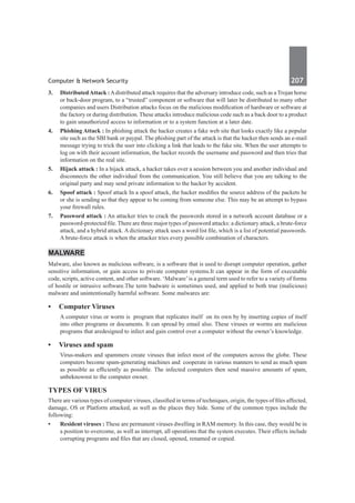 Computer & Network Security	 207	
3.	 DistributedAttack :Adistributed attack requires that the adversary introduce code, such as a Trojan horse
or back-door program, to a “trusted” component or software that will later be distributed to many other
companies and users Distribution attacks focus on the malicious modification of hardware or software at
the factory or during distribution. These attacks introduce malicious code such as a back door to a product
to gain unauthorized access to information or to a system function at a later date.
4.	 Phishing Attack : In phishing attack the hacker creates a fake web site that looks exactly like a popular
site such as the SBI bank or paypal. The phishing part of the attack is that the hacker then sends an e-mail
message trying to trick the user into clicking a link that leads to the fake site. When the user attempts to
log on with their account information, the hacker records the username and password and then tries that
information on the real site.
5.	 Hijack attack : In a hijack attack, a hacker takes over a session between you and another individual and
disconnects the other individual from the communication. You still believe that you are talking to the
original party and may send private information to the hacker by accident.
6.	 Spoof attack : Spoof attack In a spoof attack, the hacker modifies the source address of the packets he
or she is sending so that they appear to be coming from someone else. This may be an attempt to bypass
your firewall rules.
7.	 Password attack : An attacker tries to crack the passwords stored in a network account database or a
password-protected file. There are three major types of password attacks: a dictionary attack, a brute-force
attack, and a hybrid attack. A dictionary attack uses a word list file, which is a list of potential passwords.
A brute-force attack is when the attacker tries every possible combination of characters.
Malware
Malware, also known as malicious software, is a software that is used to disrupt computer operation, gather
sensitive information, or gain access to private computer systems.It can appear in the form of executable
code, scripts, active content, and other software. ‘Malware’is a general term used to refer to a variety of forms
of hostile or intrusive software.The term badware is sometimes used, and applied to both true (malicious)
malware and unintentionally harmful software. Some malwares are:
•	 Computer Viruses
A computer virus or worm is program that replicates itself on its own by by inserting copies of itself
into other programs or documents. It can spread by email also. These viruses or worms are malicious
programs that aredesigned to infect and gain control over a computer without the owner’s knowledge.
•	 Viruses and spam
Virus-makers and spammers create viruses that infect most of the computers across the globe. These
computers become spam-generating machines and cooperate in various manners to send as much spam
as possible as efficiently as possible. The infected computers then send massive amounts of spam,
unbeknownst to the computer owner.
Types of Virus
There are various types of computer viruses, classified in terms of techniques, origin, the types of files affected,
damage, OS or Platform attacked, as well as the places they hide. Some of the common types include the
following:
•	 Resident viruses : These are permanent viruses dwelling in RAM memory. In this case, they would be in
a position to overcome, as well as interrupt, all operations that the system executes. Their effects include
corrupting programs and files that are closed, opened, renamed or copied.
 