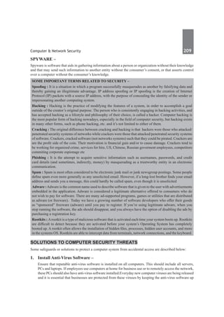 Computer & Network Security	 209	
SPYWARE –
Spyware is software that aids in gathering information about a person or organization without their knowledge
and that may send such information to another entity without the consumer’s consent, or that asserts control
over a computer without the consumer’s knowledge.
Some Important Terms Related to Security –
Spoofing : It is a situation in which a program successfully masquerades as another by falsifying data and
thereby gaining an illegitimate advantage. IP address spoofing or IP spoofing is the creation of Internet
Protocol (IP) packets with a source IP address, with the purpose of concealing the identity of the sender or
impersonating another computing system.
Hacking : Hacking is the practice of modifying the features of a system, in order to accomplish a goal
outside of the creator’s original purpose. The person who is consistently engaging in hacking activities, and
has accepted hacking as a lifestyle and philosophy of their choice, is called a hacker. Computer hacking is
the most popular form of hacking nowadays, especially in the field of computer security, but hacking exists
in many other forms, such as phone hacking, etc. and it’s not limited to either of them.
Cracking : The original difference between cracking and hacking is that hackers were those who attacked/
penetrated security systems of networks while crackers were those that attacked/penetrated security systems
of software. Crackers, cracked software (not networks systems) such that they could be pirated. Crackers are
are the profit side of the coin. Their motivation is financial gain and/or to cause damage. Crackers tend to
be working for organized crime, services for hire, US, Chinese, Russian goverment employees, competitors
commiting corporate espionage etc
Phishing : It is the attempt to acquire sensitive information such as usernames, passwords, and credit
card details (and sometimes, indirectly, money) by masquerading as a trustworthy entity in an electronic
communication.
Spam : Spam is most often considered to be electronic junk mail or junk newsgroup postings. Some people
define spam even more generally as any unsolicited email. However, if a long-lost brother finds your email
address and sends you a message, this could hardly be called spam, even though it is unsolicited
Adware :Adware is the common name used to describe software that is given to the user with advertisements
embedded in the application. Adware is considered a legitimate alternative offered to consumers who do
not wish to pay for software. There are many ad-supported programs, games or utilities that are distributed
as adware (or freeware).  Today we have a growing number of software developers who offer their goods
as “sponsored” freeware (adware) until you pay to register. If you’re using legitimate adware, when you
stop running the software, the ads should disappear, and you always have the option of disabling the ads by
purchasing a registration key.
Rootkits : Arootkit is a type of malicious software that is activated each time your system boots up. Rootkits
are difficult to detect because they are activated before your system’s Operating System has completely
booted up. A rootkit often allows the installation of hidden files, processes, hidden user accounts, and more
in the systems OS. Rootkits are able to intercept data from terminals, network connections, and the keyboard.
Solutions to Computer Security Threats
Some safeguards or solutions to protect a computer system from accidental access are described below:
1.	 Install Anti-Virus Software –
Ensure that reputable anti-virus software is installed on all computers. This should include all servers,
PCs and laptops. If employees use computers at home for business use or to remotely access the network,
these PCs should also have anti-virus software installed.Everyday new computer viruses are being released
and it is essential that businesses are protected from these viruses by keeping the anti-virus software up
 