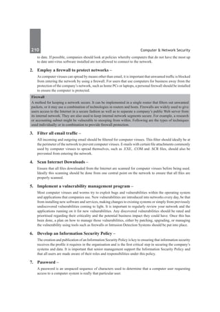 210	 Computer & Network Security
to date. If possible, companies should look at policies whereby computers that do not have the most up
to date anti-virus software installed are not allowed to connect to the network.
2.	 Employ a firewall to protect networks –
As computer viruses can spread by means other than email, it is important that unwanted traffic is blocked
from entering the network by using a firewall. For users that use computers for business away from the
protection of the company’s network, such as home PCs or laptops, a personal firewall should be installed
to ensure the computer is protected.
Firewall
A method for keeping a network secure. It can be implemented in a single router that filters out unwanted
packets, or it may use a combination of technologies in routers and hosts. Firewalls are widely used to give
users access to the Internet in a secure fashion as well as to separate a company’s public Web server from
its internal network. They are also used to keep internal network segments secure. For example, a research
or accounting subnet might be vulnerable to snooping from within. Following are the types of techniques
used individually or in combination to provide firewall protection.
3.	 Filter all email traffic –
All incoming and outgoing email should be filtered for computer viruses. This filter should ideally be at
the perimeter of the network to prevent computer viruses. E-mails with certain file attachments commonly
used by computer viruses to spread themselves, such as .EXE, .COM and .SCR files, should also be
prevented from entering the network.
4.	 Scan Internet Downloads –
Ensure that all files downloaded from the Internet are scanned for computer viruses before being used.
Ideally this scanning should be done from one central point on the network to ensure that all files are
properly scanned.
5.	 Implement a vulnerability management program –
Most computer viruses and worms try to exploit bugs and vulnerabilities within the operating system
and applications that companies use. New vulnerabilities are introduced into networks every day, be that
from installing new software and services, making changes to existing systems or simply from previously
undiscovered vulnerabilities coming to light. It is important to regularly review your network and the
applications running on it for new vulnerabilities. Any discovered vulnerabilities should be rated and
prioritised regarding their criticality and the potential business impact they could have. Once this has
been done, a plan on how to manage those vulnerabilities, either by patching, upgrading, or managing
the vulnerability using tools such as firewalls or Intrusion Detection Systems should be put into place.
6.	 Develop an Information Security Policy –
The creation and publication of an Information Security Policy is key to ensuring that information security
receives the profile it requires in the organisation and is the first critical step in securing the company’s
systems and data. It is important that senior management support the Information Security Policy and
that all users are made aware of their roles and responsibilities under this policy.
7.	 Password –
A password is an unspaced sequence of characters used to determine that a computer user requesting
access to a computer system is really that particular user.
 