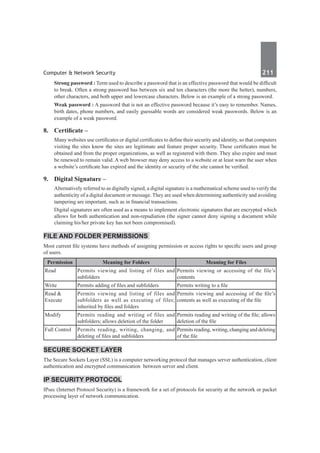 Computer & Network Security	 211	
Strong password : Term used to describe a password that is an effective password that would be difficult
to break. Often a strong password has between six and ten characters (the more the better), numbers,
other characters, and both upper and lowercase characters. Below is an example of a strong password.
Weak password : A password that is not an effective password because it’s easy to remember. Names,
birth dates, phone numbers, and easily guessable words are considered weak passwords. Below is an
example of a weak password.
8.	 Certificate –
Many websites use certificates or digital certificates to define their security and identity, so that computers
visiting the sites know the sites are legitimate and feature proper security. These certificates must be
obtained and from the proper organizations, as well as registered with them. They also expire and must
be renewed to remain valid. A web browser may deny access to a website or at least warn the user when
a website’s certificate has expired and the identity or security of the site cannot be verified.
9.	 Digital Signature –
Alternatively referred to as digitally signed, a digital signature is a mathematical scheme used to verify the
authenticity of a digital document or message. They are used when determining authenticity and avoiding
tampering are important, such as in financial transactions.
	 Digital signatures are often used as a means to implement electronic signatures that are encrypted which
allows for both authentication and non-repudiation (the signer cannot deny signing a document while
claiming his/her private key has not been compromised).
File and Folder Permissions
Most current file systems have methods of assigning permission or access rights to specific users and group
of users.
Permission Meaning for Folders Meaning for Files
Read Permits viewing and listing of files and
subfolders
Permits viewing or accessing of the file’s
contents
Write Permits adding of files and subfolders Permits writing to a file
Read &
Execute
Permits viewing and listing of files and
subfolders as well as executing of files;
inherited by files and folders
Permits viewing and accessing of the file’s
contents as well as executing of the file
Modify Permits reading and writing of files and
subfolders; allows deletion of the folder
Permits reading and writing of the file; allows
deletion of the file
Full Control Permits reading, writing, changing, and
deleting of files and subfolders
Permits reading, writing, changing and deleting
of the file
Secure Socket Layer
The Secure Sockets Layer (SSL) is a computer networking protocol that manages server authentication, client
authentication and encrypted communication  between server and client.
IP Security Protocol
IPsec (Internet Protocol Security) is a framework for a set of protocols for security at the network or packet
processing layer of network communication.
 
