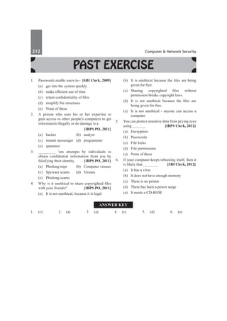 212	 Computer & Network Security
Past Exercise
1.	 Passwords enable users to–	 [SBI Clerk, 2009]
	 (a)	 get into the system quickly
	 (b)	 make efficient use of time
	 (c)	 retain confidentiality of files
	 (d)	 simplify file structures
	 (e)	 None of these
2.	 A person who uses his or her expertise to
gain access to other people’s computers to get
information illegally or do damage is a
		 [IBPS PO, 2011]
	 (a)	 hacker 	 (b)	 analyst 	
	 (c)	 instant messenger 	 (d)	 programmer
	 (e) 	 spammer
3.	 ________ ‘are attempts by individuals to
obtain confidential information from you by
falsifying their identity. 	 [IBPS PO, 2011]
	 (a)	 Phishing trips 	 (b)	 Computer viruses
	 (c)	 Spyware scams 	 (d)	 Viruses
	 (e)	 Phishing scams
4.	 Why is it unethical to share copyrighted files
with your friends? 	 [IBPS PO, 2011]
	 (a)	 It is not unethical, because it is legal.
	 (b)	 It is unethical because the files are being
given for free. 	
	 (c)	 Sharing copyrighted files without
permission breaks copyright laws.
	 (d)	 It is not unethical because the files are
being given for free.
	 (e)	 It is not unethical - anyone can access a
computer
5.	 You can protect sensitive data from prying eyes
using ______ 	 [IBPS Clerk, 2012]
	 (a)	 Encryption	
	 (b)	Passwords
	 (c)	 File locks	
	 (d)	 File permissions
	 (e)	 None of these
6.	 If your computer keeps rebooting itself, then it
is likely that _______	 [SBI Clerk, 2012]
	 (a)	 It has a virus		
	 (b)	 It does not have enough memory
	 (c)	 There is no printer	
	 (d)	 There has been a power surge
	 (e)	 It needs a CD-ROM
Answer Key
1.	(c) 2.	(a) 3	 (a) 4.	(c) 5.	 (d) 6.	(a)
 