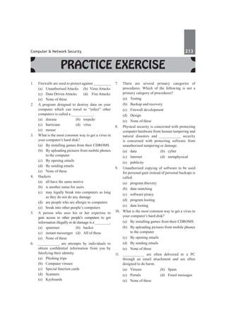 Computer & Network Security	 213	
Practice Exercise
1.	 Firewalls are used to protect against _________
	 (a)	 Unauthorised Attacks	 (b)	 Virus Attacks
	 (c)	 Data Driven Attacks	 (d)	 Fire Attacks
	 (e)	 None of these
2.	 A program designed to destroy data on your
computer which can travel to “infect” other
computers is called a __________.
	 (a)	disease	 (b)	torpedo	
	 (c)	hurricane	 (d)	virus
	 (e)	mouse
3.	 What is the most common way to get a virus in
your computer’s hard disk?
	 (a)	 By installing games from their CDROMS
	 (b)	 By uploading pictures from mobile phones
to the computer
	 (c)	 By opening emails
	 (d)	 By sending emails
	 (e)	 None of these
4.	Hackers
	 (a)	 all have the same motive
	 (b)	 is another name for users
	 (c)	 may legally break into computers as long
as they do not do any damage
	 (d)	 are people who are allergic to computers
	 (e)	 break into other people’s computers
5.	 A person who uses his or her expertise to
gain access to other people’s computers to get
information illegally or do damage is a _______.
	 (a)	spammer	 (b)	hacker
	 (c)	 instant messenger	 (d)	 All of these
	 (e)	 None of these
6.	 __________ are attempts by individuals to
obtain confidential information from you by
falsifying their identity.
	 (a)	 Phishing trips	
	 (b)	 Computer viruses
	 (c)	 Special function cards	
	 (d)	Scanners
	 (e)	Keyboards
7.	 There are several primary categories of
procedures. Which of the following is not a
primary category of procedures?
	 (a)	Testing	
	 (b)	 Backup and recovery
	 (c)	 Firewall development	
	 (d)	 Design
	 (e)	 None of these
8.	 Physical security is concerned with protecting
computer hardware from human tampering and
natural disasters and __________ security
is concerned with protecting software from
unauthorised tampering or damage.
	 (a)	 data	 (b) 	 cyber
	 (c)	Internet	 (d)	metaphysical
	 (e)	publicity
9.	 Unauthorised copying of software to be used
for personal gain instead of personal backups is
called
	 (a)	 program thievery	
	 (b)	 data snatching
	 (c)	 software piracy	
	 (d)	 program looting
	 (e)	 data looting
10.	 What is the most common way to get a virus in
your computer’s hard disk?
	 (a)	 By installing games from their CDROMS
	 (b)	 By uploading pictures from mobile phones
to the computer
	 (c)	 By opening emails
	 (d)	 By sending emails
	 (e)	 None of these
11.	 __________ are often delivered to a PC
through an email attachment and are often
designed to do harm.
	 (a)	Viruses	 (b)	Spam
	 (c)	 Portals	 (d)	 Email messages
	 (e)	 None of these
 