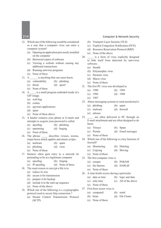 214	 Computer & Network Security
12.	 Which one of the following would be considered
as a way that a computer virus can enter a
computer system?
	 (a)	 Opening an application previously installed
on the computer
	 (b)	 Borrowed copies of software
	 (c)	 Viewing a website without causing any
additional transactions
	 (d)	 Running antivirus programs
	 (e)	 None of these
13.	 A _____ is anything that can cause harm.
	 (a)	vulnerability	 (b)	phishing
	 (c)	threat	 (d)	spoof
	 (e)	 None of these
14.	 A ____ is a small program embeded inside of a
GIF image.
	 (a)	 web bug	
	 (b)	cookie
	 (c)	 spyware applications	
	 (d)	spam
	 (e)	 None of these above
15.	 A hacker contacts your phone or E-mails and
attempts to acquire your password is called
	 (a)	 spoofing	 (b)	 phishing
	 (c)	spamming	 (d)	buging
	 (e)	 Noen of these
16.	 The phrase ____ describes viruses, worms,
trojan horse attack applets and attack scripts.
	 (a)	malware	 (b)	spam
	 (c)	phishing	 (d)	virus
	 (e)	 None of these
17.	 Hackers often gain entry to a network be
pretending to be at a legitimate computer
	 (a)	 spoofing	 (b)	 forging
	 (c)	 IP spoofing	 (d)	 None of these
18.	 The main reason to encrypt a file is to
	 (a)	 reduce its size
	 (b)	 secure it for transmission
	 (c)	 prepare it for backup
	 (d)	 include it in the start-up sequence
	 (e)	 None of the above
19.	 Which one of the following is a cryptographic
protocol used to secure http connection ?
	 (a)	Stream Control Transmission Protocol
(SCTP)
	 (b)	 Transport Layer Security (TLS)
	 (c)	 Explicit Congestion Notification (FCN)
	 (d)	 Resource Reservation Protocol (RRP)
	 (e)	 None of the above	
20.	 ____ is a form of virus explicitly designed
to hide itself from detection by anti-virus
software.
	 (a)	Stealth	
	 (b)	 Polymorphic virus
	 (c)	 Parasitic virus
	 (d)	 Macro virus
	 (e)	 None of these
21.	 The first PC virus was developed in
	 (a)	 1980	 (b)	 1984
	 (c)	 1986	 (d)	 1988
	 (e)	 1987
22.	 Abuse messaging systems to send unsolicited is
	 (a)	 phishing 	 (b)	 spam
	 (c)	 malware	 (d)	 firewall
	 (e)	adware
23.	 ____ are often delivered to PC through an
E-mail attachment and are often designed to do
harm.
	 (a)	Viruses	 (b)	Spam
	 (c)	 Portals	 (d)	 Email messages
	 (e)	 None of these
24.	 Which one of the following is a key function of
firewall?
	 (a)	 Monitoring 	 (b)	 Deleting
	 (c)	Copying	 (d)	Moving
	 (e)	 None of these
25.	 The first computer virus is
	 (a)	creeper	 (b)	PARAM
	 (c)	 the famous	 (d)	 HARLIE
	 (e)	 None of these
26.	 A time bomb occurs during a particular
	 (a)	 data or time	 (b)	 logic and data
	 (c)	 only time	 (c)	 All of the above
	 (e)	 None of these
27.	 First boot sector virus is
	 (a)	 computed 	 (b)	 mind
	 (b)	brian	 (d)	Elk Cloner
	 (e)	 None of these
 