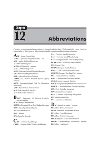 Computer terminologies and abbreviations are frequently asked in Bank PO/clerk and other exams. Here is an
extensive list of short-forms or abbreviations related to computers and information technology:
ACE : Access Control Entry
ADSL : Asymmetric Digital Subscriber Line
ADC : Analog To Digital Converter
AI : Artificial Intelligence
ALGOL : Algorithmic Language
ALU : Arithmetic Logic Unit
ANSI : American National Standards Institute
API : Application Program Interface
ARP : Address Resolution Protocol
ARPANET : Advanced Research Projects Agency
Network
ASCII : American Standard Code For Information
Interchange
ATM : Asynchronous Transfer Mode
AUI : Attachment Unit Interface
AVI : Audio Video Interleave
BASIC : Beginner`s All Purpose Symbolic
Instruction Code
BCD : Binary Coded Decimal
BHTML : Broadcast Hyper Text Markup Language
BIOS : Basic Input Output System
BIU : Bus Interface Unit
BMP : Bitmap
BPS : Bytes Per Seconds
CAD : Computer Aided Design
CADD : Computer Added Drafting And Design
CAI : Computer Aided Instructuion
CAM : Computer Aided Manufacturing
CASE : Computer Aided Software Engineering
CCNA : Cisco Certified Network Associate
CD : Compact Disc
CD RW : Compact Disc ReWritable
CDMA : Code Division Multiple Access
CDROM : Compact Disc Read Only Memory
CGI : Common Gateway Interface
CISC : Complex Instruction Set Computer
CLR : Common Language Runtime
CMOS : Complementary Metal Oxide Semiconductor
COBOL : Common Business Oriented Language
CPI : Clock Cycle Per Instruction
CPU : Central Processing Unit
CRM : Customer Relationship Management
CRT : Cathode Ray Tube
CUI : Character User Interface
DAC : Digital To Analog Converter
DBA : Data Base Administrator
DBMS : Data Base Management System
DCL : Data Control Language
DDL : Data Definition Language
DHCP : Dynamic Host Control Protocol
DHTML : Dynamics Hyper Text Markup Language
DLC : Data Link Control
Chapter
12 Abbreviations
 