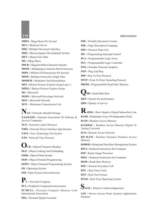218	 Abbreviations
MBPS : Mega Bytes Per Second
MCS : Multicast Server
MDI : Multiple Document Interface
MDS : Microcomputer Development System
MFT : Master File Table
MG : Mega Bytes
MICR : MagneticNInk Characters Reader
MIME : Multipurpose Internet Mail Extensions
MIPS : Millions Of Instructions Per Second
MISD : Multiple Instruction Single Data
MODEM : Modulator And Demodulator
MP3 : Motion Pictures Experts Group Layer 3
MPEG : Motion Pictures Experts Group
MS : Microsoft
MSDN : Microsoft Developer Network
MSN : Microsoft Network
MTU : Maximum Transmission Unit
NAS : Network Attached Storage
NASSCOM : National Association Of Software &
Service Companies
NCP : Network Control Protocol
NDIS : Network Driver Interface Specification
NTFS : New Technology File System
NTP : Network Time Protocol
OCR : Optical Character Readers
OLE : Object Linking And Embedding
OMR : Optical Mark Reader
OOP : Object Oriented Programming
OOPS : Object Oriented Programming System
OS : Operating System
OSI : Open System Interconnection
PC : Personal Computer
PCI : Peripheral Component Interconnect
PCMCIA : Personal Computer Memory Card
International Association
PDA : Personal Digital Assistant
PDF : Portable Document Format
PDL : Page Description Language
PDU : Protocol Data Unit
PIC : Programming Interrupt Control
PLA : Programmable Logic Array
PLC : Programmable Logic Controller
PNG : Portable Network Graphics
PNP : Plug And Play
PPP : Peer To Peer Protocol
PPTP : Point To Point Tunneling Protocol
PROM : Programmable Read Only Memory
QDR : Quad Data Rate
QEP : Quoted for performance
QDS : Quality of service
RADSL : RateAdaptive Digital Subscribes Line
RAID : Redundant Array Of Independent Disks
RAM : Random Access Memory
RAMDAC : Random Access Memory Digital To
Analog Converter
RAS : Remote Access Network
RD RAM : Rambus Dynamic Random Access
Memory
RDBMS : Relational Data Base Management System
RICS : Reduced Instruction Set Computer
RIP : Raster Image Processor
RISC : Reduced Instruction Set Computer
ROM : Read Only Memory
RPC : Remote Procedure Call
RTC : Real Time Clock
RTF : Rich Text Format
RTOS : Real Time Operating System
SACK : Selective Acknowledgements
SAP : Service Access Point, Systems Applications
Products
 
