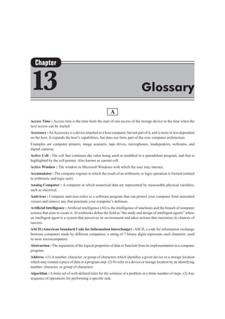 A
Access Time : Access time is the time from the start of one access of the storage device to the time when the
next access can be started.
Accessory :AnAccessory is a device attached to a host computer, but not part of it, and is more or less dependent
on the host. It expands the host’s capabilities, but does not form part of the core computer architecture.
Examples are computer printers, image scanners, tape drives, microphones, loudspeakers, webcams, and
digital cameras.
Active Cell : The cell that continues the value being used or modified in a spreadsheet program, and that is
highlighted by the cell pointer. Also known as current cell.
Active Window : The window in Microsoft Windows with which the user may interact.
Accumulator : The computer register in which the result of an arithmetic or logic operation is formed (related
to arithmetic and logic unit).
Analog Computer : A computer in which numerical data are represented by measurable physical variables,
such as electrical.
Antivirus : Computer antivirus refers to a software program that can protect your computer from unwanted
viruses and remove any that penetrate your computer’s defenses.
Artificial Intelligence : Artificial intelligence (AI) is the intelligence of machines and the branch of computer
science that aims to create it.AI textbooks define the field as “the study and design of intelligent agents” where
an intelligent agent is a system that perceives its environment and takes actions that maximize its chances of
success.
ASCII (American Standard Code for Information Interchange) : ASCII, a code for information exchange
between computers made by different companies; a string of 7 binary digits represents each character; used
in most microcomputers
Abstraction : The separation of the logical properties of data or function from its implementation in a computer
program.
Address : (1) A number, character, or group of characters which identifies a given device or a storage location
which may contain a piece of data or a program step. (2) To refer to a device or storage location by an identifying
number, character, or group of characters.
Algorithm : A finite set of well-defined rules for the solution of a problem in a finite number of steps. (2) Any
sequence of operations for performing a specific task.
Chapter
13 Glossary
 