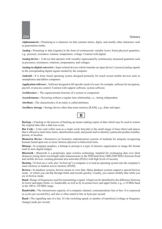 224	 Glossary
Alphanumeric : Pertaining to a character set that contains letters, digits, and usually other characters such
as punctuation marks.
Analog : Pertaining to data [signals] in the form of continuously variable [wave form] physical quantities;
e.g., pressure, resistance, rotation, temperature, voltage. Contrast with digital.
Analog device :  A device that operates with variables represented by continuously measured quantities such
as pressures, resistances, rotations, temperatures, and voltages.
Analog-to-digital converter : Input related devices which translate an input device’s [sensor] analog signals
to the corresponding digital signals needed by the computer
Android : It is linux based operating system designed primarily for touch screen mobile devices such as
smartphones and tablets computers.
Application software : Software designed to fill specific needs of a user; for example, software for navigation,
payroll, or process control. Contrast with support software; system software.
Architecture :  The organizational structure of a system or component.
Asynchronous : Occurring without a regular time relationship, i.e., timing independent.
Attribute : The characterstics of an entity is called attributes.
Auxiliary storage : Storage device other than main memory [RAM]; e.g., disks and tapes.
B
Backup : A backup or the process of backing up means making copies of data which may be used to restore
the original data after a data loss event.
Bar Code : A bar code (often seen as a single word, barcode) is the small image of lines (bars) and spaces
that is affixed to retail store items, identification cards, and postal mail to identify a particular product number,
person, or location.
Biometric Device : Biometrics (or biometric authentication) consists of methods for uniquely recognizing
humans based upon one or more intrinsic physical or behavioral traits.
Bitmap : In computer graphics, a bitmap or pixmap is a type of memory organization or image file format
used to store digital images.
Bluetooth : Bluetooth is a proprietary open wireless technology standard for exchanging data over short
distances (using short wavelength radio transmissions in the ISM band from 2400-2480 MHz) between fixed
and mobile devices, creating personal area networks (PANs) with high levels of security.
Booting : To boot (as a verb; also “to boot up”) a computer is to load an operating system into the computer’s
main memory or random access memory (RAM).
Browse : In database systems, browse means to view data. Many database systems support a special browse
mode , in which you can flip through fields and records quickly. Usually, you cannot modify data while you
are in browse mode.
Band : Range of frequencies used for transmitting a signal.Aband can be identified by the difference between
its lower and upper limits, i.e. bandwidth, as well as by its actual lower and upper limits; e.g., a 10 MHz band
in the 100 to 110 MHz range.
Bandwidth : The transmission capacity of a computer channel, communications line or bus. It is expressed
in cycles per second [Hz], and also is often stated in bits or bytes per second.
Baud : The signalling rate of a line. It’s the switching speed, or number of transitions [voltage or frequency
change] made per second.
 