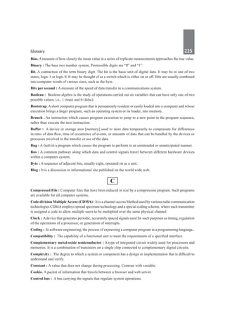 Glossary	 225	
Bias. Ameasure of how closely the mean value in a series of replicate measurements approaches the true value.
Binary : The base two number system. Permissible digits are “0” and “1”.
Bit. A contraction of the term binary digit. The bit is the basic unit of digital data. It may be in one of two
states, logic 1 or logic 0. It may be thought of as a switch which is either on or off. Bits are usually combined
into computer words of various sizes, such as the byte.
Bits per second : A measure of the speed of data transfer in a communications system.
Boolean :  Boolean algebra is the study of operations carried out on variables that can have only one of two
possible values; i.e., 1 (true) and 0 (false).
Bootstrap. Ashort computer program that is permanently resident or easily loaded into a computer and whose
execution brings a larger program, such an operating system or its loader, into memory.
Branch . An instruction which causes program execution to jump to a new point in the program sequence,
rather than execute the next instruction.
Buffer :  A device or storage area [memory] used to store data temporarily to compensate for differences
in rates of data flow, time of occurrence of events, or amounts of data that can be handled by the devices or
processes involved in the transfer or use of the data.
Bug : A fault in a program which causes the program to perform in an unintended or unanticipated manner.
Bus : A common pathway along which data and control signals travel between different hardware devices
within a computer system.
Byte : A sequence of adjacent bits, usually eight, operated on as a unit.
Blog : It is a discussion or informational site published on the world wide web.
C
Compressed File : Computer files that have been reduced in size by a compression program. Such programs
are available for all computer systems.
Code division MultipleAccess (CDMA) : It is a channel access Method used by various radio communication
technologies CDMAemploys spread spectrum technology and a special coding scheme, where each transmitter
is assigned a code to allow multiple users to be multiplied over the same physical channel.
Clock : Adevice that generates periodic, accurately spaced signals used for such purposes as timing, regulation
of the operations of a processor, or generation of interrupts.
Coding : In software engineering, the process of expressing a computer program in a programming language..
Compatibility :  The capability of a functional unit to meet the requirements of a specified interface.
Complementary metal-oxide semiconductor : A type of integrated circuit widely used for processors and
memories. It is a combination of transistors on a single chip connected to complementary digital circuits.
Complexity :  The degree to which a system or component has a design or implementation that is difficult to
understand and verify.
Constant : A value that does not change during processing. Contrast with variable.
Cookie. A packet of information that travels between a browser and web server.
Control bus :  A bus carrying the signals that regulate system operations.
 