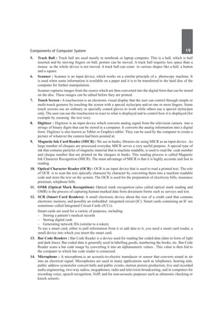 Components of Computer System	 19	
5.	 Track Ball : Track ball are used mostly in notebook or laptop computer. This is a ball, which is half
inserted and by moving fingers on ball, pointer can be moved. A track ball requires less space than a
mouse as the whole device is not moved. A track ball can come in various shapes like a ball, a button
and a square.
6.	 Scanner : Scanner is an input device, which works on a similar principle of a photocopy machine. It
is used when some information is available on a paper and it is to be transferred to the hard disc of the
computer for further manipulation.
	 Scanner captures images from the source which are then converted into the digital form that can be stored
on the disc. These images can be edited before they are printed.
7.	 Touch Screen : A touchscreen is an electronic visual display that the user can control through simple or
multi-touch gestures by touching the screen with a special stylus/pen and-or one or more fingers. Some
touch screens use an ordinary or specially coated gloves to work while others use a special stylus/pen
only. The user can use the touchscreen to react to what is displayed and to control how it is displayed (for
example by zooming the text size).	
8.	 Digitizer : Digitizer is an input device which converts analog signal from the television camera into a
strings of binary digits that can be stored in a computer. It converts the analog information into a digital
form. Digitizer is also known as Tablet or Graphics tablet. They can be used by the computer to create a
picture of whatever the camera had been pointed at.
9. 	 Magnetic Ink Card Reader (MICR) : We see in banks, libraries etc using MICR as an input device . As
large number of cheques are processed everyday MICR serves a very useful purpose. A special type of
ink that contains particles of magnetic material that is machine readable, is used to read the code number
and cheque number that are printed on the cheques in banks. This reading process is called Magnetic
Ink Character Recognition (MICR). The main advantage of MICR is that it is highly accurate and fast in
reading.
10.	 Optical Character Reader (OCR) : OCR is an input device that is used to read a printed text. The role
of OCR is to scan the text optically character by character by converting them into a machine readable
code and store the text on the system. The OCR is used for the preparation of electricity bills, insurance
premium, telephone bills.
11.	 OMR (Optical Mark Recognition): Optical mark recognition (also called optical mark reading and
OMR) is the process of capturing human-marked data from document forms such as surveys and test.
12.	 SCR (Smart Card Readers): A small electronic device about the size of a credit card that contains
electronic memory, and possibly an embedded integrated circuit (IC). Smart cards containing an IC are
sometimes called Integrated Circuit Cards (ICCs).
	 Smart cards are used for a variety of purposes, including:
	 –	 Storing a patient’s medical records
	 –	 Storing digital cash
	 –	 Generating network IDs (similar to a token)
	 To use a smart card, either to pull information from it or add data to it, you need a smart card reader, a
small device into which you insert the smart card.
13.	 Bar Code Readers : Bar Code Reader is a device used for reading bar coded data (data in form of light
and dark lines). Bar coded data is generally used in labelling goods, numbering the books, etc .Bar Code
Reader scans a bar code image by converting it into an alphanumeric values . This value is then fed to
the computer to which bar code reader is connected.
14.	 Microphone : A microphone,is an acoustic-to-electric transducer or sensor that converts sound in air
into an electrical signal. Microphones are used in many applications such as telephones, hearing aids,
public address systemsfor concert halls and public events, motion picture production, live and recorded
audio engineering, two-way radios, megaphones, radio and television broadcasting, and in computers for
recording voice, speech recognition, VoIP, and for non-acoustic purposes such as ultrasonic checking or
knock sensors.
 