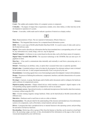226	 Glossary
Crash : The sudden and complete failure of a computer system or component.
Criticality :  The degree of impact that a requirement, module, error, fault, failure, or other item has on the
development or operation of a system.
Cursor :  A movable, visible mark used to indicate a position of interest on a display surface.
D
Data : Representations of facts. The raw material of information. (Plural of datu m.)
Database : The integrated data resource for a computer-based information system.
DDR : This is a new type of RAM called Double Data Rate RAM. It is used in some of video cards such as
the Nvidia GeForce cards.
Digital : Term used to describe any information that has been translated into a corresponding series of 1s and
0s; any information text, sound, image, color etc. may be digitized.
Digital Computer : A reference to any system based on discrete data, such as the binary nature of computers.
Digital Video/ Versatile Disk (DVD) : The successor technology to the CD-ROM, that can store up to 10
gigabytes or more.
Data bus :  A bus used to communicate data internally and externally to and from a processing unit or a
storage device.
Default :  Pertaining to an attribute, value, or option that is assumed when none is explicitly specified.
Default value : A standard setting or state to be taken by the program if no alternate setting or state is initiated
by the system or the user. A value assigned automatically if one is not given by the user.
Demodulation : Converting signals from a wave form [analog] to pulse form [digital]. Contrast with modulation.
Design : The process of defining the architecture, components, interfaces, and other characteristics of a system
or component.
Developer : A person, or group, that designs and/or builds and/or documents and/or configures the hardware
and/or software of computerized systems.
Digital-to-analog converter : Output related devices which translate a computer’s digital outputs to the
corresponding analog signals needed by an output device such as an actuator.
Direct memory access : Specialized circuitry or a dedicated microprocessor that transfers data from memory
to memory without using the CPU.
Disk : Circular rotating magnetic storage hardware. Disks can be hard [fixed] or flexible [removable] and
different sizes.
Disk drive : Hardware used to read from or write to a disk or diskette.
Documentation :  The aids provided for the understanding of the structure and intended uses of an information
system or its components, such as flowcharts, textual material, and user manuals.
Driver : A program that links a peripheral device or internal function to the operating system, and providing
for activation of all device functions.
Downloading : Retrieving a file or group of files from the Internet so that they can be stored on a local hard
drive. By accessing a page, you have, in fact, downloaded all the information on the page so that it can be
viewed and interpreted by your web browser.
 
