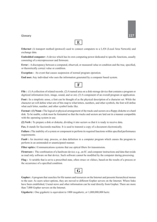 Glossary	 227	
E
Ethernet :A transport method (protocol) used to connect computers to a LAN (Local Area Network) and
exchange data.
Embedded computer : A device which has its own computing power dedicated to specific functions, usually
consisting of a microprocessor and firmware.
Error : A discrepancy between a computed, observed, or measured value or condition and the true, specified,
or theoretically correct value or condition.
Exception :  An event that causes suspension of normal program operation.
End user. Any individual who uses the information generated by a computer based system.
F
File : (1) A collection of related records. (2) A named area on a disk-storage device that contains a program or
digitized information (text, image, sound, and so on). (3) A component of an overall program or application.
Font : In a simplistic sense, a font can be thought of as the physical description of a character set. While the
character set will define what sets of bits map to what letters, numbers, and other symbols, the font will define
what each letter, number, and other symbol looks like.
Format : (1) Noun : The logical or physical arrangement of the tracks and sectors on a floppy diskette or a hard
disk. To be usable, a disk must be formatted so that the tracks and sectors are laid out in a manner compatible
with the operating system in use.
(2) Verb : To prepare a disk or diskette, dividing it into sectors so that it is ready to receive data.
Fax. It stands for faccismile machine. It is used to transmit a copy of a document electronically.
Failure : The inability of a system or component to perform its required functions within specified performance
requirements.
Fault : An incorrect step, process, or data definition in a computer program which causes the program to
perform in an unintended or unanticipated manner.
Fiber optics : Communications systems that use optical fibers for transmission.
Firmware :  The combination of a hardware device; e.g., an IC; and computer instructions and data that reside
as read only software on that device. Such software cannot be modified by the computer during processing.
Flag :  A variable that is set to a prescribed state, often «true» or «false», based on the results of a process or
the occurrence of a specified condition.
G
Gopher : Aprogram that searches for file names and resources on the Internet and presents hierarchical menus
to the user. As users select options, they are moved to different Gopher servers on the Internet. Where links
have been established, Usenet news and other information can be read directly from Gopher. There are more
than 7,000 Gopher servers on the Internet.
Gigahertz : One gigahertz is equivalent to 1000 megahertz, or 1,000,000,000 hertz.
 