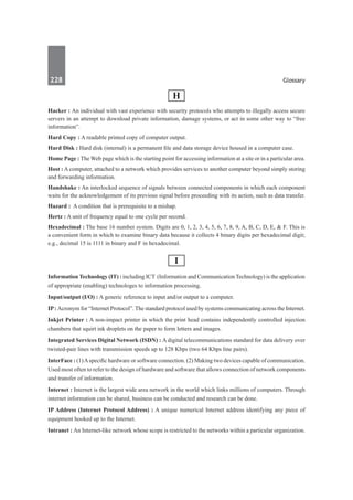 228	 Glossary
H
Hacker : An individual with vast experience with security protocols who attempts to illegally access secure
servers in an attempt to download private information, damage systems, or act in some other way to “free
information”.
Hard Copy : A readable printed copy of computer output.
Hard Disk : Hard disk (internal) is a permanent file and data storage device housed in a computer case.
Home Page : The Web page which is the starting point for accessing information at a site or in a particular area.
Host : A computer, attached to a network which provides services to another computer beyond simply storing
and forwarding information.
Handshake : An interlocked sequence of signals between connected components in which each component
waits for the acknowledgement of its previous signal before proceeding with its action, such as data transfer.
Hazard :  A condition that is prerequisite to a mishap.
Hertz : A unit of frequency equal to one cycle per second.
Hexadecimal : The base 16 number system. Digits are 0, 1, 2, 3, 4, 5, 6, 7, 8, 9, A, B, C, D, E, & F. This is
a convenient form in which to examine binary data because it collects 4 binary digits per hexadecimal digit;
e.g., decimal 15 is 1111 in binary and F in hexadecimal.
I
Information Technology (IT) : including ICT (Information and Communication Technology) is the application
of appropriate (enabling) technologes to information processing.
Input/output (I/O) : A generic reference to input and/or output to a computer.
IP: Acronym for “Internet Protocol”. The standard protocol used by systems communicating across the Internet.
Inkjet Printer : A non-impact printer in which the print head contains independently controlled injection
chambers that squirt ink droplets on the paper to form letters and images.
Integrated Services Digital Network (ISDN) : A digital telecommunications standard for data delivery over
twisted-pair lines with transmission speeds up to 128 Kbps (two 64 Kbps line pairs).
InterFace : (1)Aspecific hardware or software connection. (2) Making two devices capable of communication.
Used most often to refer to the design of hardware and software that allows connection of network components
and transfer of information.
Internet : Internet is the largest wide area network in the world which links millions of computers. Through
internet information can be shared, business can be conducted and research can be done.
IP Address (Internet Protocol Address) : A unique numerical Internet address identifying any piece of
equipment hooked up to the Internet.
Intranet : An Internet-like network whose scope is restricted to the networks within a particular organization.
 