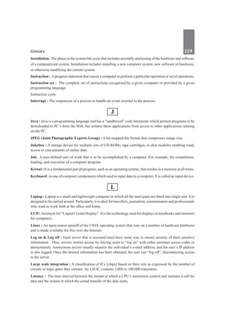 Glossary	 229	
Installation.  The phase in the system life cycle that includes assembly and testing of the hardware and software
of a computerized system. Installation includes installing a new computer system, new software or hardware,
or otherwise modifying the current system.
Instruction : Aprogram statement that causes a computer to perform a particular operation or set of operations.
Instruction set :  The complete set of instructions recognized by a given computer or provided by a given
programming language.
Instruction cycle
Interrupt : The suspension of a process to handle an event external to the process.
J
Java : Java is a programming language and has a “sandboxed” code interpreter which permits programs to be
downloaded to PC’s from the Web, but isolates these applications from access to other applications running
on the PC.
JPEG (Joint Photographic Experts Group) : A bit-mapped file format that compresses image size.
Jukebox : A storage device for multiple sets of CD-ROMs, tape cartridges, or disk modules enabling ready
access to vast amounts of online data.
Job.  A user-defined unit of work that is to be accomplished by a computer. For example, the compilation,
loading, and execution of a computer program.
Kernel : It is a fundamental part pf program, such as an operating system, that resides in a memory at all times.
Keyboard : is one of computer components which used to input data to a computer. It is called an input device.
L
Laptop : Laptop is a small and lightweight computer in which all the main parts are fitted into single unit. It is
designed to be carried around. Particularly, it is ideal for travellers, journalists, commentators and professionals
who want to work both at the office and home.
LCD : Acronym for “Liquid Crystal Display”. It is the technology used for displays in notebooks and monitors
for computers.
Linux : An open source spinoff of the UNIX operating system that runs on a number of hardware platforms
and is made available for free over the Internet.
Log on & Log off : Each server that is accessed must have some way to ensure security of their sensitive
information. Thus, servers restrict access by forcing users to “log on” with either personal access codes or
anonymously. Anonymous access usually requires the individual’s e-mail address, and the user’s IP address
is also logged. Once the desired information has been obtained, the user can “log off”, disconnecting access
to the server.
Large scale integration : A classification of ICs [chips] based on their size as expressed by the number of
circuits or logic gates they contain. An LSI IC contains 3,000 to 100,000 transistors.
Latency :  The time interval between the instant at which a CPU’s instruction control unit initiates a call for
data and the instant at which the actual transfer of the data starts.
 