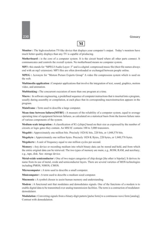 230	 Glossary
M
Monitor : The high-resolution TV-like device that displays your computer’s output. Today’s monitors have
much better quality displays than any TV is capable of producing.
Motherboard : is the core of a computer system. It is the circuit board where all other parts connect. It
communicates and controls the overall system. No motherboard means no computer system.
MP3 : this stands for “MPEG IAudio Layer- 3” and is a digital. compressed music file (their file names always
end with an mp3 extension). MP3 files are often downloaded or exchanged between people online.
MPEG : Acronym for “Motion Picture Experts Group” A video file compression system which is used on
the web.
Multimedia application : Computer applications that involve the integration of text, sound, graphics, motion
video, and animation.
Multitasking : The concurrent execution of more than one program at a time.
Macro : In software engineering, a predefined sequence of computer instructions that is inserted into a program,
usually during assembly or compilation, at each place that its corresponding macroinstruction appears in the
program.
Mainframe : Term used to describe a large computer.
Mean time between failures[MTBF] : A measure of the reliability of a computer system, equal to average
operating time of equipment between failures, as calculated on a statistical basis from the known failure rates
of various components of the system.
Medium scale integration : A classification of ICs [chips] based on their size as expressed by the number of
circuits or logic gates they contain. An MSI IC contains 100 to 3,000 transistors.
Megabit : Approximately one million bits. Precisely 1024 K bits, 220 bits, or 1,048,576 bits.
Megabyte : Approximately one million bytes. Precisely 1024 K Bytes, 220 bytes, or 1,048,576 bytes.
Megahertz : A unit of frequency equal to one million cycles per second.
Memory : Any device or recording medium into which binary data can be stored and held, and from which
the entire original data can be retrieved. The two types of memory are main; e.g., ROM, RAM, and auxiliary;
e.g., tape, disk. See: storage device.
Metal-oxide semiconductor : One of two major categories of chip design [the other is bipolar]. It derives its
name from its use of metal, oxide and semiconductor layers. There are several varieties of MOS technologies
including PMOS, NMOS, CMOS.
Microcomputer : A term used to describe a small computer.
Minicomputer : A term used to describe a medium sized computer.
Mnemonic : A symbol chosen to assist human memory and understanding.
Modem : A functional unit that modulates and demodulates signals. One of the functions of a modem is to
enable digital data to be transmitted over analog transmission facilities. The term is a contraction of modulator-
demodulator.
Modulation : Converting signals from a binary-digit pattern [pulse form] to a continuous wave form [analog].
Contrast with demodulation.
 