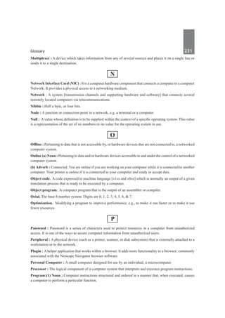 Glossary	 231	
Multiplexer : A device which takes information from any of several sources and places it on a single line or
sends it to a single destination.
N
Network Interface Card (NIC) : It is a computer hardware component that connects a computer to a computer
Network. It provides a physical access to a networking medium.
Network : A system [transmission channels and supporting hardware and software] that connects several
remotely located computers via telecommunications.
Nibble : Half a byte, or four bits.
Node : A junction or connection point in a network, e.g. a terminal or a computer.
Null : A value whose definition is to be supplied within the context of a specific operating system. This value
is a representation of the set of no numbers or no value for the operating system in use.
O
Offline : Pertaining to data that is not accessible by, or hardware devices that are not connected to, a networked
computer system.
Online (a) Noun : Pertaining to data and/or hardware devices accessible to and under the control of a networked
computer system.
(b) Adverb : Connected. You are online if you are working on your computer while it is connected to another
computer. Your printer is online if it is connected to your computer and ready to accept data.
Object code.  A code expressed in machine language [«1»s and «0»s] which is normally an output of a given
translation process that is ready to be executed by a computer.
Object program.  A computer program that is the output of an assembler or compiler.
Octal. The base 8 number system. Digits are 0, 1, 2, 3, 4, 5, 6, & 7.
Optimization.  Modifying a program to improve performance; e.g., to make it run faster or to make it use
fewer resources.
P
Password : Password is a series of characters used to protect resources in a computer from unauthorized
access. It is one of the ways to secure computer information from unauthorized users.
Peripheral : A physical device (such as a printer, scanner, or disk subsystem) that is externally attached to a
workstation or to the network.
Plugin : A helper application that works within a browser. It adds more functionality to a browser; commonly
associated with the Netscape Navigator browser software.
Personal Computer : A small computer designed for use by an individual, a microcomputer.
Processor : The logical component of a computer system that interprets and executes program instructions.
Program:(1) Noun : Computer instructions structured and ordered in a manner that, when executed, causes
a computer to perform a particular function.
 