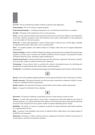 232	 Glossary
(2) Verb : The act of producing computer software to perform some application.
Programming : The act of writing a computer program.
Programming language : A language programmers use to communicate instructions to a computer.
Parallel :  Pertaining to the simultaneity of two or more processes.
Parity : An error detection method in data transmissions that consists of selectively adding a 1-bit to bit patterns
[word, byte, character, message] to cause the bit patterns to have either an odd number of 1-bits [odd parity]
or an even number of 1-bits [even parity].
Parity bit :  A binary digit appended to a group of binary digits to make the sum of all the digits, including
the appended binary digit, either odd or even, as predetermined.
Pixel :  In computer graphics, the smallest element of a display surface that can be assigned independent
characteristics.
Packet Switching : It refers to method of digital networking communication that combined all transmitted data
regardless of content, type or structure into suitable sized blocks, known as packets. Each packet has header
information about the scurce, destination, packet numbering etc.
Printed circuit board : A flat board that holds chips and other electronic components. The board is “printed”
with electrically conductive pathways between the components.
Prototyping : Using software tools to accelerate the software development process by facilitating the
identification of required functionality during analysis and design phases.
Pseudocode : Acombination of programming language and natural language used to express a software design.
Q
Qwerty : It one of the standard computer keyboard, with the character Q,W,E,R,T andYon the top row of letters.
Quality assurance : The planned systematic activities necessary to ensure that a component, module, or system
conforms to established technical requirements.
Quality control : The operational techniques and procedures used to achieve quality requirements.
Query : A request for information from a database.
R
Recursion : The process of defining or generating a process or data structure in terms of itself.
Register : A small, high speed memory circuit within a microprocessor that holds addresses and values of
internal operations; e.g., registers keep track of the address of the instruction being executed and the data being
processed. Each microprocessor has a specific number of registers depending upon its design.
Reliability.  The ability of a system or component to perform its required functions under stated conditions
for a specified period of time.
Risk.  A measure of the probability and severity of undesired effects. Often taken as the simple product of
probability and consequence.
Robustness. The degree to which a software system or component can function correctly in the presence of
invalid inputs or stressful environmental conditions.
 