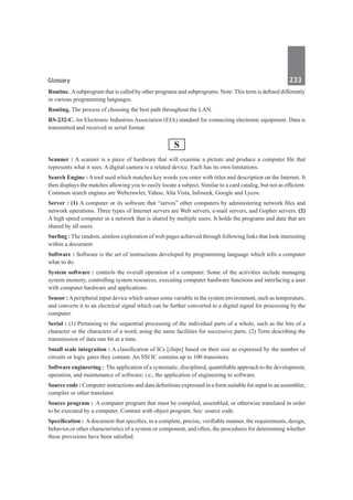 Glossary	 233	
Routine. Asubprogram that is called by other programs and subprograms. Note: This term is defined differently
in various programming languages.
Routing. The process of choosing the best path throughout the LAN.
RS-232-C. An Electronic Industries Association (EIA) standard for connecting electronic equipment. Data is
transmitted and received in serial format.
S
Scanner : A scanner is a piece of hardware that will examine a picture and produce a computer file that
represents what it sees. A digital camera is a related device. Each has its own limitations.
Search Engine : A tool used which matches key words you enter with titles and description on the Internet. It
then displays the matches allowing you to easily locate a subject. Similar to a card catalog, but not as efficient.
Common search engines are Webcrawler, Yahoo, Alta Vista, Infoseek, Google and Lycos.
Server : (1) A computer or its software that “serves” other computers by administering network files and
network operations. Three types of Internet servers are Web servers, e-mail servers, and Gopher servers. (2)
A high speed computer in a network that is shared by multiple users. It holds the programs and data that are
shared by all users.
Surfing : The random, aimless exploration of web pages achieved through following links that look interesting
within a document
Software : Software is the set of instructions developed by programming language which tells a computer
what to do.
System software : controls the overall operation of a computer. Some of the activities include managing
system memory, controlling system resources, executing computer hardware functions and interfacing a user
with computer hardware and applications.
Sensor : Aperipheral input device which senses some variable in the system environment, such as temperature,
and converts it to an electrical signal which can be further converted to a digital signal for processing by the
computer.
Serial : (1) Pertaining to the sequential processing of the individual parts of a whole, such as the bits of a
character or the characters of a word, using the same facilities for successive parts. (2) Term describing the
transmission of data one bit at a time.
Small scale integration : A classification of ICs [chips] based on their size as expressed by the number of
circuits or logic gates they contain. An SSI IC contains up to 100 transistors.
Software engineering : The application of a systematic, disciplined, quantifiable approach to the development,
operation, and maintenance of software; i.e., the application of engineering to software.
Source code : Computer instructions and data definitions expressed in a form suitable for input to an assembler,
compiler or other translator.
Source program :  A computer program that must be compiled, assembled, or otherwise translated in order
to be executed by a computer. Contrast with object program. See: source code.
Specification : A document that specifies, in a complete, precise, verifiable manner, the requirements, design,
behavior,or other characteristics of a system or component, and often, the procedures for determining whether
these provisions have been satisfied.
 