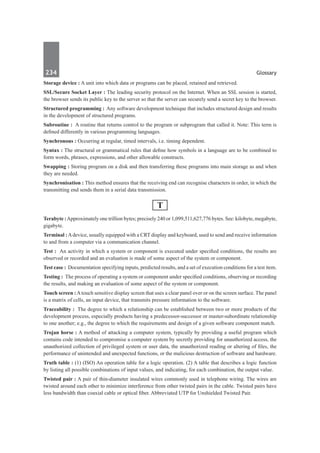 234	 Glossary
Storage device : A unit into which data or programs can be placed, retained and retrieved.
SSL/Secure Socket Layer : The leading security protocol on the Internet. When an SSL session is started,
the browser sends its public key to the server so that the server can securely send a secret key to the browser.
Structured programming : Any software development technique that includes structured design and results
in the development of structured programs.
Subroutine :  A routine that returns control to the program or subprogram that called it. Note: This term is
defined differently in various programming languages.
Synchronous : Occurring at regular, timed intervals, i.e. timing dependent.
Syntax : The structural or grammatical rules that define how symbols in a language are to be combined to
form words, phrases, expressions, and other allowable constructs.
Swapping : Storing program on a disk and then transferring these programs into main storage as and when
they are needed.
Synchronisation : This method ensures that the receiving end can recognise characters in order, in which the
transmitting end sends them in a serial data transmission.
T
Terabyte : Approximately one trillion bytes; precisely 240 or 1,099,511,627,776 bytes. See: kilobyte, megabyte,
gigabyte.
Terminal : Adevice, usually equipped with a CRT display and keyboard, used to send and receive information
to and from a computer via a communication channel.
Test :  An activity in which a system or component is executed under specified conditions, the results are
observed or recorded and an evaluation is made of some aspect of the system or component.
Test case : Documentation specifying inputs, predicted results, and a set of execution conditions for a test item.
Testing :  The process of operating a system or component under specified conditions, observing or recording
the results, and making an evaluation of some aspect of the system or component.
Touch screen : Atouch sensitive display screen that uses a clear panel over or on the screen surface. The panel
is a matrix of cells, an input device, that transmits pressure information to the software.
Traceability :  The degree to which a relationship can be established between two or more products of the
development process, especially products having a predecessor-successor or master-subordinate relationship
to one another; e.g., the degree to which the requirements and design of a given software component match.
Trojan horse : A method of attacking a computer system, typically by providing a useful program which
contains code intended to compromise a computer system by secretly providing for unauthorized access, the
unauthorized collection of privileged system or user data, the unauthorized reading or altering of files, the
performance of unintended and unexpected functions, or the malicious destruction of software and hardware.
Truth table : (1) (ISO) An operation table for a logic operation. (2) A table that describes a logic function
by listing all possible combinations of input values, and indicating, for each combination, the output value.
Twisted pair : A pair of thin-diameter insulated wires commonly used in telephone wiring. The wires are
twisted around each other to minimize interference from other twisted pairs in the cable. Twisted pairs have
less bandwidth than coaxial cable or optical fiber. Abbreviated UTP for Unshielded Twisted Pair.
 