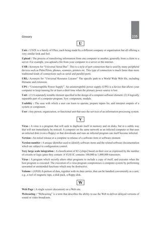 Glossary	 235	
U
Unix : UNIX is a family of OSes, each being made by a different company or organization but all offering a
very similar look and feel.
Upload : The process of transferring information from one computer to another, generally from a client to a
server. For example, you upload a file from your computer to a server or the internet.
USB : Acronym for “Universal Serial Bus”. This is a style of port connection that is used by many peripheral
devices such as Palm Pilots, phones, scanners, printers etc. This type of connection is much faster than more
traditional kinds of connections such as serial and parallel ports.
URL: Acronym for “Universal Resource Locator” The specific path to a World Wide Web file, including
filename and extension.
UPS : “Uninterruptible Power Supply”. An uninterruptible power supply (UPS) is a device that allows your
computer to keep running for at least a short time when the primary power source is lost.
Unit : (1)Aseparately testable element specified in the design of a computer software element. (2)Alogically
separable part of a computer program. Syn: component, module.
Usability : The ease with which a user can learn to operate, prepare inputs for, and interpret outputs of a
system or component.
User : Any person, organization, or functional unit that uses the services of an information processing system.
V
Virus : A virus is a program that will seek to duplicate itself in memory and on disks, but in a subtle way
that will not immediately be noticed. A computer on the same network as an infected computer or that uses
an infected disk (even a floppy) or that downloads and runs an infected program can itself become infected.
Version : An initial release or a complete re-release of a software item or software element.
Version number : A unique identifier used to identify software items and the related software documentation
which are subject to configuration control.
Very large scale integration : A classification of ICs [chips] based on their size as expressed by the number
of circuits or logic gates they contain. A VLSI IC contains 100,000 to 1,000,000 transistors.
Virus : A program which secretly alters other programs to include a copy of itself, and executes when the
host program is executed. The execution of a virus program compromises a computer system by performing
unwanted or unintended functions which may be destructive.
Volume : (ANSI) A portion of data, together with its data carrier, that can be handled conveniently as a unit;
e.g., a reel of magnetic tape, a disk pack, a floppy disk.
W
Web Page : A single screen (document) on a Web site.
Webcasting : “Webcasting” is a term that describes the ability to use the Web to deliver delayed versions of
sound or video broadcasts.
 