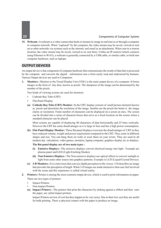 20	 Components of Computer System
15. 	 Webcam :Awebcam is a video camera that feeds or streams its image in real time to or through a computer
to computer network. When “captured” by the computer, the video stream may be saved, viewed or sent
on to other networks via systems such as the internet, and email as an attachment. When sent to a remote
location, the video stream may be saved, viewed or on sent there. Unlike an IP camera (which connects
using Ethernet or Wi-Fi), a webcam is generally connected by a USB cable, or similar cable, or built into
computer hardware, such as laptops.
Output Devices
An output device is that component of computer hardware that communicates the results of data that is processed
by the computer and converts the digital information into a form easily read and understood by humans.
Various Output devices are used in Computers.
1. 	 Monitors : Monitor or the Visual Display Unit (VDU) is the main output device of a computer. It forms
images in the form of tiny dots, known as pixels. The sharpness of the image can be determined by the
number of the pixels.
	 Two kinds of viewing screens are used for monitors:
	 •	 Cathode-Ray Tube (CRT)
	 •	 Flat-Panel Display
	 (a)	 Cathode-Ray Tube (CRT) Monitor : In the CRT, display consists of small picture elements known
as pixels and determine the resolution of the image. Smaller are the pixels the better is the image
clarity or resolution. Finite number of characters can be displayed on a screen at once. The screen
can be divided into a series of character boxes that serve as a fixed location on the screen where a
standard character can be placed.
		 Most screens are capable of displaying 80 characters of data horizontally and 25 lines vertically.
However the CRT has some disadvantages as it is large in Size and has a high power consumption.
	 (b)	 Flat-Panel Display Monitor : These flat panel displays overcome the disadvantages of CRT as they
have reduced volume, weight and power requirement compared to the CRT. They come in different
shapes and size. You can hang them on walls or wear them on your wrists. They are used in all
modern day calculators, video games, monitors, laptop computer, graphics display etc as displays.
	 	 The flat-panel display are of two main types :
	 	 (i)	 Emissive Displays : The emissive displays convert electrical energy into light. Example are
plasma panel and LED (Light-Emitting Diodes).
	 	 (ii)	 Non-Emissive Displays : The Non-emissive displays use optical effects to convert sunlight or
light from some other source into graphics patterns. Example is LCD (Liquid-Crystal Device).
	 (c)	 3-D Monitors : It is a television that conveys depth perception to the viewer. 3-D describes an image
that provides the perception of length. When 3-D images are made interactive then user feel involved
with the scene and this experience is called virtual reality.
2.	 Printers : Printer is among the most common output device, which is used to print information on paper.
	 There are two types of printers:
	 •	 Impact Printers
	 •	 Non-Impact Printers
	 (a)	 Impact Printers : The printers that print the characters by striking against a ribbon and then onto
the paper, are called impact printers.
		 Impact Printers are low of cost but they happen to be very noisy. Due to their low cost they are useful
for bulk printing. There is physical contact with the paper to produce an image.
 