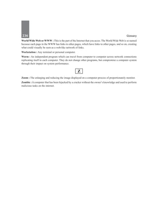 236	 Glossary
World Wide Web or WWW : This is the part of the Internet that you acces. The World Wide Web is so named
because each page in the WWW has links to other pages, which have links to other pages, and so on, creating
what could visually be seen as a web-like network of links.
Workstation : Any terminal or personal computer.
Worm : An independent program which can travel from computer to computer across network connections
replicating itself in each computer. They do not change other programs, but compromise a computer system
through their impact on system performance.
Z
Zoom : The enlarging and reducing the image displayed on a computer process of proportionately monitor.
Zombie : A computer that has been hijacked by a cracker without the owner’s knowledge and used to perform
malicious tasks on the internet.
 