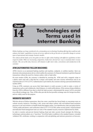 Online banking was long considered to be a tremendous new technology breaking offering that would not only
enhance the banks’capabilities in terms of services offered on the go but also as a possible change in various
types of operational and strategic business models.
Now almost all the banks across the globe are there to offer online banking with different capabilities in their
respective fields. With ever-increasing competition, banks have devised new ways to maintain their revenue
streams. The core of the idea, however, still remains to offer more value, convenience and satisfaction to the
customer.
ATM (Automated teller machine)
ATM is known as an automated banking machine cash machine, cashpoint, or cashline machine that is an
electronic telecommunications device which enables the customers of a financial institution to perform financial
transactions without the need for a human cashier, clerk or bank teller.
On most modern ATMs, the customer is identified by inserting the  ATM card with a magnetic stripe or
a plastic smart card with a chip that has a unique card number and some security information such as an
expiration date or CVVC (CVV).Authentication is provided by the customer entering a personal identification
number (PIN).
Using an ATM, customers can access their bank deposit or credit accounts in order to make a variety of
transactions such as cash withdrawals, check balances, or credit mobile phones. If the currency being withdrawn
from the ATM is different from that in which the bank account is denominated the money will be converted
at an official exchange rate. Thus, ATMs often provide the best possible exchange rates for foreign travellers,
and are widely used for this purpose.
Website Security
With the advent of Online transactions, there has come a need that has forced banks to concentrate more on
website security initiatives. Providing a safe, secure and robust website with well defined fraud resolution
processes is one such initiative to handle frauds that happen online. User identification, data encryption (below
128 bit), audits and alarms, card verification codes (CVV/ CVV2/CID), online security portal, virtual keyboard
and dedicated fraud management team are some of the standard security measures implemented by banks.
In order to monitor and prevent Internet banking fraud and other security breach attempts the following
technologies and procedures are a “must have” for all the banks in addition to the standard features: extended
validation SSL certificates working in conjunction with anti-phishing and malware protection on browsers,
Chapter
14 Technologies and
Terms used in
Internet Banking
 