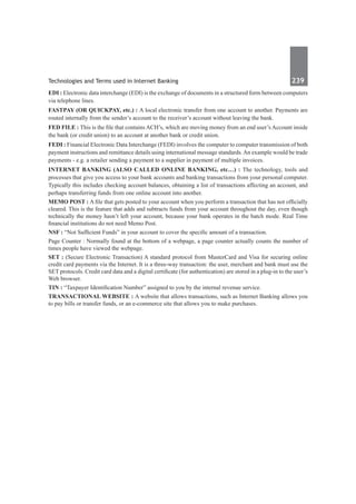 Technologies and Terms used in Internet Banking	 239	
EDI : Electronic data interchange (EDI) is the exchange of documents in a structured form between computers
via telephone lines.
Fastpay (or quickpay, etc.) : A local electronic transfer from one account to another. Payments are
routed internally from the sender’s account to the receiver’s account without leaving the bank.
Fed File : This is the file that contains ACH’s, which are moving money from an end user’s Account inside
the bank (or credit union) to an account at another bank or credit union.
FEDI : Financial Electronic Data Interchange (FEDI) involves the computer to computer transmission of both
payment instructions and remittance details using international message standards.An example would be trade
payments - e.g. a retailer sending a payment to a supplier in payment of multiple invoices.
Internet Banking (also called Online Banking, etc…) : The technology, tools and
processes that give you access to your bank accounts and banking transactions from your personal computer.
Typically this includes checking account balances, obtaining a list of transactions affecting an account, and
perhaps transferring funds from one online account into another.
Memo Post : A file that gets posted to your account when you perform a transaction that has not officially
cleared. This is the feature that adds and subtracts funds from your account throughout the day, even though
technically the money hasn’t left your account, because your bank operates in the batch mode. Real Time
financial institutions do not need Memo Post.
NSF : “Not Sufficient Funds” in your account to cover the specific amount of a transaction.
Page Counter : Normally found at the bottom of a webpage, a page counter actually counts the number of
times people have viewed the webpage.
SET : (Secure Electronic Transaction) A standard protocol from MasterCard and Visa for securing online
credit card payments via the Internet. It is a three-way transaction: the user, merchant and bank must use the
SET protocols. Credit card data and a digital certificate (for authentication) are stored in a plug-in to the user’s
Web browser.
TIN : “Taxpayer Identification Number” assigned to you by the internal revenue service.
Transactional Website : A website that allows transactions, such as Internet Banking allows you
to pay bills or transfer funds, or an e-commerce site that allows you to make purchases.
 