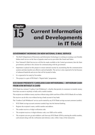 Government Working on New National E-Mail Service
•	 The DeitY(Department of Electronics and Information Technology) is working on creating a user friendly
Indian email service on the lines of popular email service providers like Gmail and Yahoo.
•	 New National E-Mail Servicevice will first be made available to the Central government, then the State
government, and then to the citizens for communicating with the government.
•	 Importance is placed on this project to ensure national security by ascertaining that the communication
systems and data transfers are effective and not hackable. The service is also expected to be fast because
of enhanced bandwith and servers that will be located in India.
•	 It is expected to be ready by November.
•	 This project is a part of PM Modi’s “Digital India” programme.
ICICI Bank presents ‘Cardless Cash Withdrawal’– Withdraw cash
from ATM without a card
ICICI Bank has initiated ‘Cardless Cash Withdrawal’, a facility that permits its customers to transfer money
from their account to anybody in India with a mobile number.
The recipient can withdraw money anytime without using a debit card fromATMs of ICICI Bank all over India.
The receiver can do this even without having a bank account of any bank.
The ‘Cardless Cash Withdrawal’service can be started by any ICICI Bank savings account customer (sender):
•	 ICICI Bank savings account customer (sender) logs into the Internet banking.
•	 Register the recipient’s name, mobile number and address.
•	 The sender receives a 4-digit verification code
•	 The recipient receives a 6-digit reference code, over SMS on his mobile.
•	 The recipient can now go and withdraw cash from any ICICI Bank ATM by entering the mobile number,
cash amount along with the verification and reference code, within 2 days of the transaction.
Chapter
15 Current Information
and Developments
in IT field
 