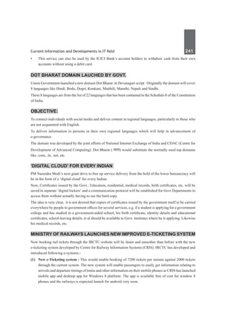 Current Information and Developments in IT field	 241	
•	 This service can also be used by the ICICI Bank’s account holders to withdraw cash from their own
accounts without using a debit card.
Dot Bharat domain lauched by Govt.
Union Government launched a new domain Dot Bharat in Devanagari script . Originally the domain will cover
8 languages like Hindi, Bodo, Dogri, Konkani, Maithili, Marathi, Nepali and Sindhi.
These 8 languages are from the list of 22 languages that has been contained in the Schedule-8 of the Constitution
of India.
Objective:
To connect individuals with social media and deliver content in regional languages, particularly to those who
are not acquainted with English.
To deliver information to persons in their own regional languages which will help in advancement of
e-governance.
The domain was developed by the joint efforts of National Internet Exchange of India and CDAC (Centre for
Development of Advanced Computing). Dot Bharat (.Hkkjr) would substitute the normally used top domains
like .com, .in, .net, etc.
‘Digital cloud’ for every Indian
PM Narendra Modi’s next giant drive to free up service delivery from the hold of the lower bureaucracy will
be in the form of a ‘digital cloud’ for every Indian.
Now, Certificates issued by the Govt.: Education, residential, medical records, birth certificates, etc. will be
saved in separate ‘digital lockers’ and a communication protocol will be established for Govt Departments to
access them without actually having to see the hard copy.
The idea is very clear, it is not desired that copies of certificates issued by the government itself to be carried
everywhere by people to government offices for several services, e.g. if a student is applying for a government
college and has studied in a government-aided school, his birth certificate, identity details and educational
certificates, school-leaving details, et al should be available to Govt. institutes where he is applying. Likewise
his medical records, etc.
Ministry of Railways Launches New Improved e-Ticketing System
Now booking rail tickets through the IRCTC website will be faster and smoother than before with the new
e-ticketing system developed by Centre for Railway Information Systems (CRIS). IRCTC has developed and
introduced following e-systems:-
(1)	 New e-Ticketing system : This would enable booking of 7200 tickets per minute against 2000 tickets
through the current system. The new system will enable passengers to easily get information relating to
arrivals and departure timings of trains and other information on their mobile phones as CRIS has launched
mobile app and desktop app for Windows 8 platform. The app is available free of cost for window 8
phones and the railways is expected launch for android very soon.
 
