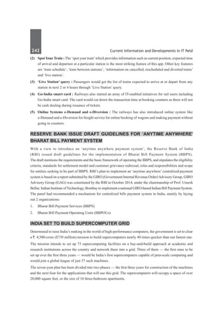 242	 Current Information and Developments in IT field
(2)	 Spot YourTrain : The ‘spot your train’which provides information such as current position, expected time
of arrival and departure at a particular station is the most striking feature of this app. Other key features
are ‘train schedule’, ‘train between stations’, ‘information on cancelled, rescheduled and diverted trains’
and ‘live station’.
(3)	 ‘Live Station’ query : Passengers would get the list of trains expected to arrive at or depart from any
station in next 2 or 4 hours through ‘Live Station’ query.
(4)	 Go-India smart card : Railways also started an array of IT-enabled initiatives for rail users including
Go-India smart card. The card would cut down the transaction time at booking counters as there will not
be cash dealing during issuance of tickets.
(5)	 Online Systems e-Demand and e-Diversion : The railways has also introduced online system like
e-Demand and e-Diversion for freight service for online booking of wagons and making payment without
going to counters.
Reserve Bank issue draft guidelines for ‘anytime anywhere’
Bharat Bill Payment System
With a view to introduce an ‘anytime anywhere payment system’, the Reserve Bank of India
(RBI) issued draft guidelines for the implementation of Bharat Bill Payment System (BBPS).
The draft mentions the requirements and the basic framework of operating the BBPS, and stipulates the eligibility
criteria, standards for settlement model and customer grievance redressal, roles and responsibilities and scope
for entities seeking to be part of BBPS. RBI’s plan to implement an ‘anytime anywhere’ centralized payment
system is based on a report submitted by the GIRO (Government Internal Revenue Order)Advisory Group. GIRO
Advisory Group (GAG) was constituted by the RBI in October 2014, under the chairmanship of Prof. Umesh
Bellur, Indian Institute ofTechnology, Bombay to implement a national GIRO-based Indian Bill Payment System.
The panel had recommended a mechanism for centralized bills payment system in India, mainly by laying
out 2 organizations:
1.	 Bharat Bill Payment Services (BBPS)
2.	 Bharat Bill Payment Operating Units (BBPOUs)
India set to build supercomputer grid
Determined to raise India’s ranking in the world of high-performance computers, the government is set to clear
a `. 4,500-crore ($730 million) mission to build supercomputers nearly 40 times quicker than our fastest one.
The mission intends to set up 73 supercomputing facilities on a buy-and-build approach at academic and
research institutions across the country and network them into a grid. Three of them — the first ones to be
set up over the first three years — would be India’s first supercomputers capable of peta-scale computing and
would join a global league of just 37 such machines.
The seven-year plan has been divided into two phases — the first three years for construction of the machines
and the next four for the applications that will use this grid. The supercomputers will occupy a space of over
20,000 square feet, or the size of 10 three-bedroom apartments.
 