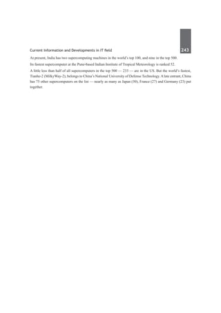 Current Information and Developments in IT field	 243	
At present, India has two supercomputing machines in the world’s top 100, and nine in the top 500.
Its fastest supercomputer at the Pune-based Indian Institute of Tropical Meteorology is ranked 52.
A little less than half of all supercomputers in the top 500 — 233 — are in the US. But the world’s fastest,
Tianhe-2 (MilkyWay-2), belongs to China’s National University of Defense Technology. A late entrant, China
has 75 other supercomputers on the list — nearly as many as Japan (30), France (27) and Germany (23) put
together.
 