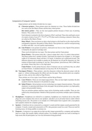 Components of Computer System	 21	
		 Impact printers can be further divided into two types:
	 	 (i)	 Character printers : These printers print one character at a time. These further divided into
two such as the Dot Matrix Printer and the daisy wheel printer.
			Dot matrix printer : They are the most popular printers because of their ease of printing
features. They come at a low cost.
			 Each character is printed in the form of pattern of Dot’s and head .These dots and heads consist
of a matrix of pins of size (5*7, 7*9, 9*7 or 9*9) that result in forming a character. Hence they
are called as Dot Matrix Printer.
			Daisy Wheel : These are known as daisy wheel printers as the head lies on the wheel and Pins
correspond to characters like petals of Daisy flower. These printers are used for word-processing
in offices and offer very nice quality representation.
	 	 (ii)	 Line Printers : Line printers are printers, which print one line at a time. Speed of line printers
is limited by the speed of cartridge used.
			 These can be divided into two types: The drum printer and the Chain printer
			Drum Printer : This printer looks like a drum in shape that’s why it is called a drum printer.
The Drum surface has a number of tracks. Total tracks are equal to size of paper, i.e., for a paper
width of 132 characters, Drum will have 132 tracks. A character set is embossed on track. The
different character sets available in market are 48 character set, 64 and 96 characters set. One
rotation of drum leads to printing of one line. These printers print between 300 to 2000 lines
per minute. Hence they have a very high speed.
			Chain Printer : In this printer because chain of character sets are used hence they are called
as Chain Printers. A standard character set may have 48, 64, 96 characters.
	 (b)	 Non-impact Printers : These printers print the characters without the physical contact with the
paper i.e without striking against the ribbon and onto the paper. These printers print one complete
page at a time, and are also called as Page Printers.
		 These printers are of two types: Laser Printers and the Ink-jet Printers.
	 	 (i)	 Laser Printers : These are non-impact page printers. They use laser lights to produce the dots
needed to form the characters to be printed on a page.
	 	 (ii)	 Inkjet Printers : Ink-jet printers are new technology non-impact character printers. They print
characters via spraying small drops of ink onto paper. Ink-jet printers produce very high quality
output with presentable features.
			 They are noiseless printers and have many styles of printing modes available. These are also
called as the coloured printers. Models of Ink-jet printers can produce multiple copies of printing
also.
3. 	 Headphones : Headphones are referred to as earphones, headphones are a hardware device that either
plugs into your computer (line out) or your speakers and allow you to privately listen to audio without
disturbing anyone else. The picture is an example of a USB headset from Logitech with a microphone
and a popular solution for computer gaming.
4. 	 Speaker : A hardware device connected to a computer’s sound card that outputs sounds generated by the
computer. It needs a sound card connected to a CPU, that generates sound via a card. These are used for
listening music, for being audible in seminars etc.
5. 	 Projector : A projector is an output device that can take images generated by a computer and reproduce
them on a large, flat (usually lightly colored) surface. For example, projectors are used in meetings to
help ensure that all participants can view the information being presented.
 