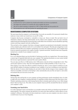 22	 Components of Computer System
Some important points –
•	 External devices such as printers key boards and modems are known as peripherals.
•	 The higher the resolution of a monitor the closer together the pixels.
•	 The rate at which scanning is repeated in a CRT is called refresh rate best position for
•	 Tail towards the user is the best position for operating the mouse.
Maintaining computer systems
We must ensure that the computer is well looked after. It can only run smoothly if it is protected valuable from
malicious viruses which can wreak havoc on your PC or Mac.
Computers that become overloaded or vulnerable to viruses can freeze or crash. This can lead to loss of
information .Hackers who hack professionally can be a threat to the computers. There are some extremely
sophisticated and technologically advanced group or individuals who are hackers and can destabilise operating
systems and bring computer networks crashing down.
This can lead to a slow computer. Each time a web page is opened or an attachment is downloaded certain data
on the computer gets collected, much of it is not needed to be used again .This data gets clogged up on your
hard drive and can affect your computer’s performance if you don’t do a spring clean once .Your computer must
be given a general assessment every couple of months. A general assessment should be done more frequently
(around once a month) if your computer is used a lot.
Backing Up
It is a very important thing to get into the habit of backing up your files on a regular basis. This means having
a recent copy of important data held onto your computer. The important documents on your system include
the invoices, legal documents or personal files such as photo albums.
You can copy your files to a USB memory stick. USB memory stick do not have enough data to store. They
can be quite expensive to buy. They have been popular because of their portability as they’re easy to use.
Disk imaging is one of the most effective methods of backing up .This is a more expensive method as it is the
most fail-safe method of restoring everything on your computer if you lose everything on your hard drive.
With the advent of various online backup you can enlist to help with the storage of your computer’s data,
which are incredibly convenient as the backup is done automatically and your files are kept in a safe online
environment that you can access at any time.
Deleting files
Storing huge data and big files on your computer can bring performance speeds immediately down. In order
to make sure your computer is running efficiently it’s important to delete unnecessary files from time to time.
Windows operating systems has a disk cleanup function that is extremely quick and easy to use. Disk cleanup
doesn’t take too long to run .This utility on your computer cleans up all the unwanted files that are stored in
your computer’s cache.
Scanning your hard drive
It is really important to Scan your hard drive as an another routine task which you should get into the habit of
doing regularly. This utility examines the hard drive for some errors that could have a direct affecte on your
computer’s efficiency. This needs to be done around once a week to use your computer every day or once in
a month incase if you use it less frequently.
 
