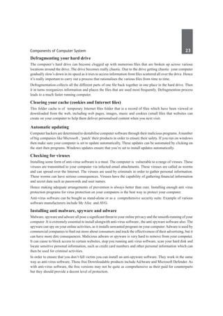 Components of Computer System	 23	
Defragmenting your hard drive
The computer’s hard drive can become clogged up with numerous files that are broken up across various
locations around the drive. The drive becomes really chaotic. Due to the drive getting chaotic your computer
gradually slow’s down in its speed as it tries to access information from files scattered all over the drive. Hence
it’s really important to carry out a process that rationalises the various files from time to time.
Defragmentation collects all the different parts of one file back together in one place in the hard drive. Then
it in turns reorganizes information and places the files that are used most frequently. Defragmention process
leads to a much faster running computer.
Clearing your cache (cookies and Internet files)
This folder cache is of temporary Internet files folder that is a record of files which have been viewed or
downloaded from the web, including web pages, images, music and cookies (small files that websites can
create on your computer to help them deliver personalised content when you next visit.
Automatic updating
Computer hackers are determined to destabilise computer software through their malicious programs.Anumber
of big companies like Microsoft , ‘patch’ their products in order to ensure their safety. If you run on windows
then make sure your computer is set to update automatically. These updates can be automated by clicking on
the start then programs. Windows updates ensure that you’re set to install updates automatically.
Checking for viruses
Installing some form of anti-virus software is a must. The computer is vulnerable to a range of viruses. These
viruses are transmitted to your computer via infected email attachments. These viruses are called as worms
and can spread over the Internet. The viruses are used by criminals in order to gather personal information.
These worms can have serious consequences. Viruses have the capability of gathering financial information
and secret data such as passwords and user names.
Hence making adequate arrangements of prevention is always better than cure. Installing enough anti virus
protection programs for virus protection on your computers is the best way to protect your computer.
Anti-virus software can be bought as stand-alone or as a comprehensive security suite. Example of various
software manufacturers include Mc Afee and AVG.
Installing anti malware, spyware and adware
Malware, spyware and adware all pose a significant threat to your online privacy and the smooth-running of your
computer .It is extremely essential to install alongwith anti-virus software , the anti spyware software also. The
spyware can spy on your online activities, as it installs unwanted program on your computer.Adware is used by
commercial companies to find out more about consumers and track the effectiveness of their advertising, but it
can have more dire consequences. Malicious adware or spyware is very hard to remove from your computer.
It can cause to block access to certain websites, stop you running anti virus software, scan your hard disk and
locate sensitive personal information, such as credit card numbers and other personal information which can
then be used for criminal activities.
In order to ensure that you don’t fall victim you can install an anti-spyware software. They work in the same
way as anti-virus software. These free Downloadable products include AdAware and Microsoft Defender. As
with anti-virus software, the free versions may not be quite as comprehensive as their paid for counterparts
but they should provide a decent level of protection.
 